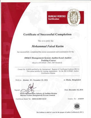 Certificate of Successful Completion
This is to certify that
Mohammud Faisul Karim
has successfully completed the course assessment and examination for the
OH&S Munagement System Auditor/Lead Auditor
Training Course
(Based ott BS OHSAS 18001:2007 Standard)
Course No. A16830 certified by the International Register of Certificated Auditors (IRCA).
This course satisfies the training requirements for the IRCA OH&S Auditor
Certification Scheme
Held on: October 30 - November 03, 2016 at: Dhaka, Bangladesh
Date: December 18, 2016
es,Industry & Facilities Division
Bureau Veritas (Bangladesh) Private Limited
Cerlificate Serial No: OIIS/16/IJD/14210
, NcEnl/i.,.
$2rtno
rrlrr:rt'.i,-lZ7^b*
'/&/,c cot1"
The Certificate is valid for 3 years for the purpose of Autlitor Certincation by IRCA
Course No: A16830
 