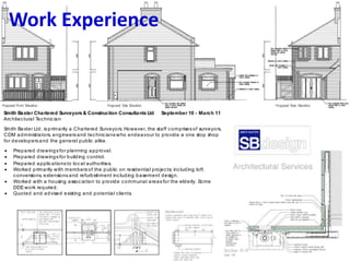 Work Experience
Smith Baxter Chartered Surveyors & Construction Consultants Ltd September 10 - March 11
Architectural Technic ian
Smith Baxter Ltd. is primarily a Chartered Surveyors. However, the staff comprises of surveyors,
CDM administrators, engineers and technicians who endeavour to provide a one stop shop
for developers and the general public alike.
 Prepared drawings for planning approval.
 Prepared drawings for building control.
 Prepared applications to local authorities.
 Worked primarily with members of the public on residential projects; including loft
conversions, extensions and refurbishment including basement design.
 Worked with a housing assoc iation to provide communal areas for the elderly. Some
DDEwork required.
 Quoted and advised existing and potential clients.
 