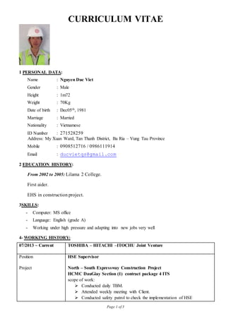 Page 1 of 3
CURRICULUM VITAE
1 PERSONAL DATA:
Name : Nguyen Duc Viet
Gender : Male
Height : 1m72
Weight : 70Kg
Date of birth : Dec05th, 1981
Marriage : Married
Nationality : Vietnamese
ID Number : 271528259
Address: My Xuan Ward, Tan Thanh District, Ba Ria – Vung Tau Province
Mobile : 0908512716 / 0986111914
Email : ducvietqs@gmail.com
2 EDUCATION HISTORY:
From 2002 to 2005: Lilama 2 College.
First aider.
EHS in construction project.
3SKILLS:
- Computer: MS office
- Language: English (grade A)
- Working under high pressure and adapting into new jobs very well
4- WORKING HISTORY:
07/2013 ~ Current TOSHIBA – HITACHI –ITOCHU Joint Venture
Position HSE Supervisor
Project North – South Expressway Construction Project
HCMC DauGiay Section (1) contract package 4 ITS
scope of work:
 Conducted daily TBM.
 Attended weekly meeting with Client.
 Conducted safety patrol to check the implementation of HSE
 