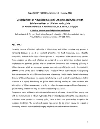 1
Paper for 18th
NLGI-IC Conference, 5-7 February, 2016
Development of Advanced Calcium-Lithium Soap Grease with
Minimum Uses of Lithium Hydroxide
Dr. Ashok Kumar Goyal, N. Parameswaran, Dr. B. Ghosh, A. Sengupta
E. Mail of Speaker: goyal.ak@balmerlawrie.com
Balmer Lawrie & Co. Ltd., Applications Research Laboratory, SBU: Greases & Lubricants,
P-43, Hide Road Extension, Kolkata- 700 088, INDIA
ABSTRACT
Presently the use of lithium hydroxide in lithium soap and lithium complex soap greases is
increasing because of good to excellent properties viz. heat resistance, shear stability,
pumpability and thermal stability of these greases as compared to other metallic soap greases.
These greases are also cost effective as compared to new generation overbase calcium
sulphonate and polyurea greases. The use of lithium hydroxide is also increasing gradually in
lithium batteries which are the power storage source of most of the electronics devices in this
‘SMART’ world. On the other hand the natural sources of lithium hydroxide are also depleting.
As a consequence the price of lithium hydroxide is becoming costlier day by day with increasing
demand of lithium hydroxide for grease manufacturing as well as electronics industries. In this
situation it is highly demanding for grease manufacturing industry to come forward with
alternatives of lithium soap greases in order to reduce the dependency on lithium hydroxide in
grease making and thereby help the world to becoming ‘SMARTER’.
The present paper elaborates about the development of advanced calcium-lithium soap grease
with the minimum use of lithium hydroxide. The developed grease offers the properties closer
to lithium soap greases i.e. dropping point, shear stability and pumpability alongwith the
corrosion inhibition. The developed grease has proven to be energy saving in respect of
processing and also resource conserving by way of lesser uses of lithium hydroxide.
 