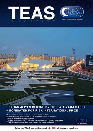 11 / 2016 www.teas.eu
HEYDAR ALIYEV CENTRE BY THE LATE ZAHA HADID
– NOMINATED FOR RIBA INTERNATIONAL PRIZE
11 / 2016
www.teas.eu
Also in this issue:
Ronaldinho soccer academy ­– coming soon to Baku
Khojaly tragedy highlighted to UN representatives in Geneva
Tourism potential in the spotlight
The Azerbaijani–UNESCO alliance – shared values, shared objectives
TEAS Literary Competition – now open for prose and poetry
Culture | Public Affairs | Business
Enter the TEAS competition and win £100 of Amazon vouchers
(Photo: Hufton+Crow)
 
