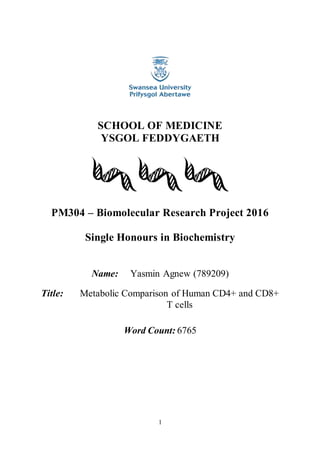 1
SCHOOL OF MEDICINE
YSGOL FEDDYGAETH
PM304 – Biomolecular Research Project 2016
Single Honours in Biochemistry
Name: Yasmin Agnew (789209)
Title: Metabolic Comparison of Human CD4+ and CD8+
T cells
Word Count: 6765
 