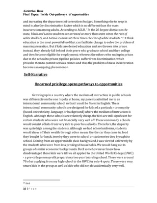 Aaratrika Bose
Final Paper: Inside Out-pathways of opportunities
10 | P a g e
and increasing the department of corrections budget. Something else to keep in
mind is also the discrimination factor which is no different than the mass
incarceration among adults. According to ACLU, “In the 20 largest districts in the
state, Black and Latino students are arrested at more than seven times the rate of
white students, and Latino students at three times the rate of white students.”15 I think
education is the most powerful tool that can facilitate change to solve the problem of
mass incarceration. But if kids are denied education and are thrown into prison
instead, they already fall behind their peers who graduate school and then college
and then become eligible for employment; whereas the others who end up in prison
due to the school to prison pipeline policies suffer from discrimination which
provoke them to commit serious crimes and thus the problem of mass incarceration
becomes an ongoing phenomenon.
Self-Narrative
Unearned privilege opens pathways to opportunities
Growing up in a country where the medium of instruction in public schools
was different from the one I spoke at home, my parents admitted me to an
international community school so that I could be fluent in English. These
international community schools are designed for kids of a particular community
(based one ethnicity, language or background) where the medium of instruction is
English. Although these schools are relatively cheap, the fees are still significant for
certain students who were not financially very well off. These community schools
would consist of kids from very rich to poor households. Therefore, the disparity
was quite high among the students. Although we had school uniforms, students
would show off their wealth through other means like the car they came in, food
they bought for lunch, jewelry they wore to school or stationeries they brought to
school. Coming from an upper middle class background, I was viewed differently by
the students who were from less privileged households. We would hang out in
groups of similar economic backgrounds. But I somehow never knew how
disadvantaged these kids were till we all applied to the United World College (UWC)
- a pre-college non-profit preparatory two year boarding school. There were around
70 of us applying from my high school to the UWC for only 4 spots. There were very
smart kids in the group as well as kids who did not do academically very well.
15 Ibid
 
