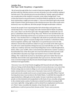 Aaratrika Bose
Final Paper: Inside Out-pathways of opportunities
11 | P a g e
We all went through all the four rounds of interview together and by the time we
got done with the selection process, we were all pretty sure who would be making it
and who won’t. The selection process was described as “holistic approach without
any consideration of the student’s economic, racial, ethnic background”. I was
certain that based on my performance I would probably be getting the one with the
least scholarship or might not even make it. I was sure about three girls who would
make it based on their performance in the selection process. But as the results were
declared, it was very different. All of the people I thought would make it did not.
Instead, the people I least expected got the full scholarships and I got the next
scholarship in line. I was very happy and at the moment did not think of anything
else. Later, when I saw the three girls who I thought initially would be the ones to
get in, I asked them what went wrong. They said, “Well we were all offered the one
with the least scholarship and because our parents are not as rich, they took us off
the list.” I was shocked. Here is a college that calls itself non-profit and on the other
hand discriminates against economic backgrounds of students. I asked them if they
tried to negotiate and they said, “Sadly there is no point because even if we did,
whatever amount they would have asked us to pay, we would not be able to give it.
You will never understand these things because your dad will take care of it.” This
really was a wakeup call of my unearned privilege that I never really thought about
before. After a year at UWC, when I returned back to Bahrain for summer vacation, I
heard that that two of the three girls were married off because their parents could
not afford their education any longer and wanted to focus on their other male
siblings. This really broke my heart as clearly these girls were better than me and
definitely deserved the same opportunities that I got access to. But due to their
socio-economic background, they became disadvantaged and got deprived of the
well-deserved opportunities.
Even now, I see a lot of my friends struggling with financial aid and college debts
whereas I being on full scholarship do not have to worry about any. I see some of my
friends eating only one meal at college so as to save some money to pay for their
tuition instead whereas I waste some of my meals. Some work for 20 hours per
week and even do outside work to earn as much money as possible. When I started
learning about mass incarceration in the United States, I could link this inequality of
opportunity there. Although not in the similar format, I read about cases where
people are discriminated and marginalized on the basis of race, sexuality and gender
in the criminal justice system. Furthermore, denial from welfare, housing, health
care, basic rights like voting rights as well as denial from employment just because
of a “felon” status resembles the situation of my friends who in spite of
qualifications could not pursue their dreams as their “lower socio economic
 