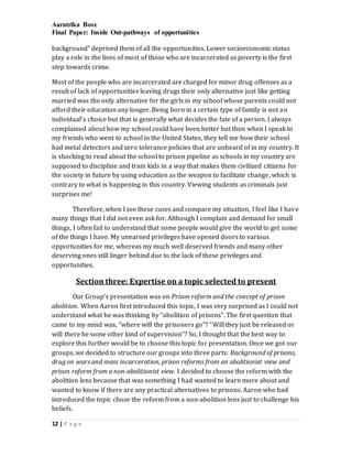 Aaratrika Bose
Final Paper: Inside Out-pathways of opportunities
12 | P a g e
background” deprived them of all the opportunities. Lower socioeconomic status
play a role in the lives of most of those who are incarcerated as poverty is the first
step towards crime.
Most of the people who are incarcerated are charged for minor drug offenses as a
result of lack of opportunities leaving drugs their only alternative just like getting
married was the only alternative for the girls in my school whose parents could not
afford their education any longer. Being born in a certain type of family is not an
individual’s choice but that is generally what decides the fate of a person. I always
complained about how my school could have been better but then when I speak to
my friends who went to school in the United States, they tell me how their school
had metal detectors and zero tolerance policies that are unheard of in my country. It
is shocking to read about the school to prison pipeline as schools in my country are
supposed to discipline and train kids in a way that makes them civilized citizens for
the society in future by using education as the weapon to facilitate change, which is
contrary to what is happening in this country. Viewing students as criminals just
surprises me!
Therefore, when I see these cases and compare my situation, I feel like I have
many things that I did not even ask for. Although I complain and demand for small
things, I often fail to understand that some people would give the world to get some
of the things I have. My unearned privileges have opened doors to various
opportunities for me, whereas my much well deserved friends and many other
deserving ones still linger behind due to the lack of these privileges and
opportunities.
Section three: Expertise on a topic selected to present
Our Group’s presentation was on Prison reform and the concept of prison
abolition. When Aaron first introduced this topic, I was very surprised as I could not
understand what he was thinking by “abolition of prisons”. The first question that
came to my mind was, “where will the prisoners go”? “Will they just be released or
will there be some other kind of supervision”? So, I thought that the best way to
explore this further would be to choose this topic for presentation. Once we got our
groups, we decided to structure our groups into three parts: Background of prisons,
drug on wars and mass incarceration, prison reforms from an abolitionist view and
prison reform from a non-abolitionist view. I decided to choose the reform with the
abolition lens because that was something I had wanted to learn more about and
wanted to know if there are any practical alternatives to prisons. Aaron who had
introduced the topic chose the reform from a non-abolition lens just to challenge his
beliefs.
 