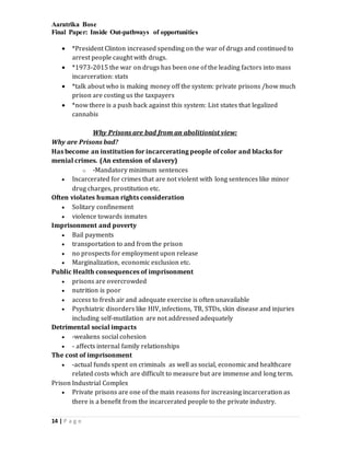 Aaratrika Bose
Final Paper: Inside Out-pathways of opportunities
14 | P a g e
 *President Clinton increased spending on the war of drugs and continued to
arrest people caught with drugs.
 *1973-2015 the war on drugs has been one of the leading factors into mass
incarceration: stats
 *talk about who is making money off the system: private prisons /how much
prison are costing us the taxpayers
 *now there is a push back against this system: List states that legalized
cannabis
Why Prisons are bad from an abolitionist view:
Why are Prisons bad?
Has become an institution for incarcerating people of color and blacks for
menial crimes. (An extension of slavery)
o -Mandatory minimum sentences
 Incarcerated for crimes that are not violent with long sentences like minor
drug charges, prostitution etc.
Often violates human rights consideration
 Solitary confinement
 violence towards inmates
Imprisonment and poverty
 Bail payments
 transportation to and from the prison
 no prospects for employment upon release
 Marginalization, economic exclusion etc.
Public Health consequences of imprisonment
 prisons are overcrowded
 nutrition is poor
 access to fresh air and adequate exercise is often unavailable
 Psychiatric disorders like HIV, infections, TB, STDs, skin disease and injuries
including self-mutilation are not addressed adequately
Detrimental social impacts
 -weakens social cohesion
 - affects internal family relationships
The cost of imprisonment
 -actual funds spent on criminals as well as social, economic and healthcare
related costs which are difficult to measure but are immense and long term.
Prison Industrial Complex
 Private prisons are one of the main reasons for increasing incarceration as
there is a benefit from the incarcerated people to the private industry.
 