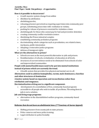 Aaratrika Bose
Final Paper: Inside Out-pathways of opportunities
15 | P a g e
How is it possible to decarcerate?
 A swift massive system change from within
 Abolition by attribution:
 abolishing paroles,
 releasing prisoners perceived as requiring supervision into community peer
groups, substituting prison time with restitution to victims;
 pushing for release of prisoners convicted for victimless crimes
 abolishing jails for those who cannot pay for bail and preventive detention
 creating community conflict resolution centers
 Abolishing the Prison industrial complex
 establishing community probation programs
 decriminalizing whole categories such as prostitution, sex related crimes,
marijuana, public intoxication
 Adopting a restorative justice programs
 defense of immigrant rights
What are the alternatives to prison?
 Schools are seen as the most powerful alternative to jails and prisons
 Demilitarization of schools, revitalization of education at all levels.
 structures of current violence needs to be eliminated from schools of color
and impoverished communities
People with mental health issues need to be put into mental institutions
instead of prisons which are currently the trend.
 A health system that provides free physical and mental care to all.
Alternatives need to address homophobia, racism, male dominance, class bias
and other structures of domination
A Justice system based on reparation and reconciliation rather than
retribution and vengeance.
Decriminalization of drug use is a significant component.
 -development of a constellation of free, community-based programs
accessible to all people who wish to tackle all problems. Throwing them in
jails is not a solution.
Job and living wage programs:
 alternatives to the disestablished welfare programs, community-based
recreation
Reforms that do not have an abolitionist lens: (***Courtesy of Aaron Appeal)
 Shifting prisoners from county jails to state prisons:
 Police cameras and more police training:
 Legal retribution to police brutality
 