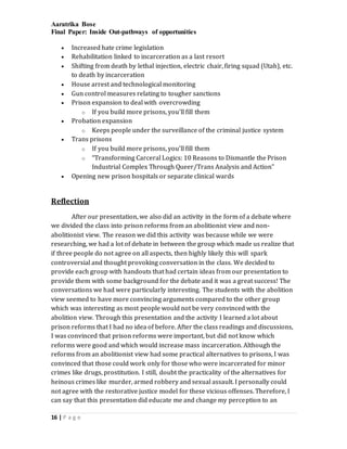 Aaratrika Bose
Final Paper: Inside Out-pathways of opportunities
16 | P a g e
 Increased hate crime legislation
 Rehabilitation linked to incarceration as a last resort
 Shifting from death by lethal injection, electric chair, firing squad (Utah), etc.
to death by incarceration
 House arrest and technological monitoring
 Gun control measures relating to tougher sanctions
 Prison expansion to deal with overcrowding
o If you build more prisons, you’ll fill them
 Probation expansion
o Keeps people under the surveillance of the criminal justice system
 Trans prisons
o If you build more prisons, you’ll fill them
o “Transforming Carceral Logics: 10 Reasons to Dismantle the Prison
Industrial Complex Through Queer/Trans Analysis and Action”
 Opening new prison hospitals or separate clinical wards
Reflection
After our presentation, we also did an activity in the form of a debate where
we divided the class into prison reforms from an abolitionist view and non-
abolitionist view. The reason we did this activity was because while we were
researching, we had a lot of debate in between the group which made us realize that
if three people do not agree on all aspects, then highly likely this will spark
controversial and thought provoking conversation in the class. We decided to
provide each group with handouts that had certain ideas from our presentation to
provide them with some background for the debate and it was a great success! The
conversations we had were particularly interesting. The students with the abolition
view seemed to have more convincing arguments compared to the other group
which was interesting as most people would not be very convinced with the
abolition view. Through this presentation and the activity I learned a lot about
prison reforms that I had no idea of before. After the class readings and discussions,
I was convinced that prison reforms were important, but did not know which
reforms were good and which would increase mass incarceration. Although the
reforms from an abolitionist view had some practical alternatives to prisons, I was
convinced that those could work only for those who were incarcerated for minor
crimes like drugs, prostitution. I still, doubt the practicality of the alternatives for
heinous crimes like murder, armed robbery and sexual assault. I personally could
not agree with the restorative justice model for these vicious offenses. Therefore, I
can say that this presentation did educate me and change my perception to an
 