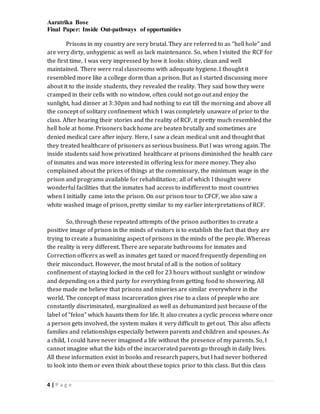 Aaratrika Bose
Final Paper: Inside Out-pathways of opportunities
4 | P a g e
Prisons in my country are very brutal. They are referred to as “hell hole” and
are very dirty, unhygienic as well as lack maintenance. So, when I visited the RCF for
the first time, I was very impressed by how it looks: shiny, clean and well
maintained. There were real classrooms with adequate hygiene. I thought it
resembled more like a college dorm than a prison. But as I started discussing more
about it to the inside students, they revealed the reality. They said how they were
cramped in their cells with no window, often could not go out and enjoy the
sunlight, had dinner at 3:30pm and had nothing to eat till the morning and above all
the concept of solitary confinement which I was completely unaware of prior to the
class. After hearing their stories and the reality of RCF, it pretty much resembled the
hell hole at home. Prisoners back home are beaten brutally and sometimes are
denied medical care after injury. Here, I saw a clean medical unit and thought that
they treated healthcare of prisoners as serious business. But I was wrong again. The
inside students said how privatized healthcare at prisons diminished the health care
of inmates and was more interested in offering less for more money. They also
complained about the prices of things at the commissary, the minimum wage in the
prison and programs available for rehabilitation; all of which I thought were
wonderful facilities that the inmates had access to indifferent to most countries
when I initially came into the prison. On our prison tour to CFCF, we also saw a
white washed image of prison, pretty similar to my earlier interpretations of RCF.
So, through these repeated attempts of the prison authorities to create a
positive image of prison in the minds of visitors is to establish the fact that they are
trying to create a humanizing aspect of prisons in the minds of the people. Whereas
the reality is very different. There are separate bathrooms for inmates and
Correction officers as well as inmates get tazed or maced frequently depending on
their misconduct. However, the most brutal of all is the notion of solitary
confinement of staying locked in the cell for 23 hours without sunlight or window
and depending on a third party for everything from getting food to showering. All
these made me believe that prisons and miseries are similar everywhere in the
world. The concept of mass incarceration gives rise to a class of people who are
constantly discriminated, marginalized as well as dehumanized just because of the
label of “felon” which haunts them for life. It also creates a cyclic process where once
a person gets involved, the system makes it very difficult to get out. This also affects
families and relationships especially between parents and children and spouses. As
a child, I could have never imagined a life without the presence of my parents. So, I
cannot imagine what the kids of the incarcerated parents go through in daily lives.
All these information exist in books and research papers, but I had never bothered
to look into them or even think about these topics prior to this class. But this class
 