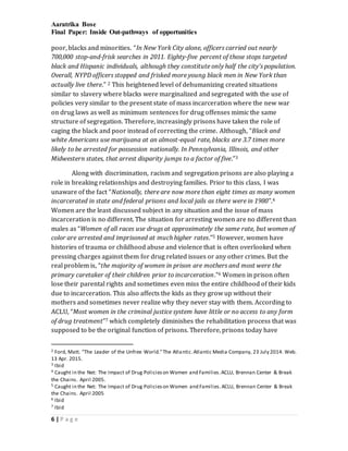 Aaratrika Bose
Final Paper: Inside Out-pathways of opportunities
6 | P a g e
poor, blacks and minorities. “In New York City alone, officers carried out nearly
700,000 stop-and-frisk searches in 2011. Eighty-five percent of those stops targeted
black and Hispanic individuals, although they constitute only half the city's population.
Overall, NYPD officers stopped and frisked more young black men in New York than
actually live there.” 2 This heightened level of dehumanizing created situations
similar to slavery where blacks were marginalized and segregated with the use of
policies very similar to the present state of mass incarceration where the new war
on drug laws as well as minimum sentences for drug offenses mimic the same
structure of segregation. Therefore, increasingly prisons have taken the role of
caging the black and poor instead of correcting the crime. Although, “Black and
white Americans use marijuana at an almost-equal rate, blacks are 3.7 times more
likely to be arrested for possession nationally. In Pennsylvania, Illinois, and other
Midwestern states, that arrest disparity jumps to a factor of five.”3
Along with discrimination, racism and segregation prisons are also playing a
role in breaking relationships and destroying families. Prior to this class, I was
unaware of the fact “Nationally, there are now more than eight times as many women
incarcerated in state and federal prisons and local jails as there were in 1980”.4
Women are the least discussed subject in any situation and the issue of mass
incarceration is no different. The situation for arresting women are no different than
males as “Women of all races use drugs at approximately the same rate, but women of
color are arrested and imprisoned at much higher rates.”5 However, women have
histories of trauma or childhood abuse and violence that is often overlooked when
pressing charges against them for drug related issues or any other crimes. But the
real problem is, “the majority of women in prison are mothers and most were the
primary caretaker of their children prior to incarceration.”6 Women in prison often
lose their parental rights and sometimes even miss the entire childhood of their kids
due to incarceration. This also affects the kids as they grow up without their
mothers and sometimes never realize why they never stay with them. According to
ACLU, “Most women in the criminal justice system have little or no access to any form
of drug treatment”7 which completely diminishes the rehabilitation process that was
supposed to be the original function of prisons. Therefore, prisons today have
2 Ford, Matt. "The Leader of the Unfree World."The Atlantic.Atlantic Media Company, 23 July 2014. Web.
13 Apr. 2015.
3 Ibid
4 Caught in the Net: The Impact of Drug Policieson Women and Families.ACLU, Brennan Center & Break
the Chains. April 2005.
5 Caught in the Net: The Impact of Drug Policieson Women and Families.ACLU, Brennan Center & Break
the Chains. April 2005
6 Ibid
7 Ibid
 