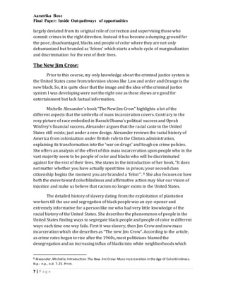 Aaratrika Bose
Final Paper: Inside Out-pathways of opportunities
7 | P a g e
largely deviated from its original role of correction and supervising those who
commit crimes in the right direction. Instead it has become a dumping ground for
the poor, disadvantaged, blacks and people of color where they are not only
dehumanized but branded as ‘felons’ which starts a whole cycle of marginalization
and discrimination for the rest of their lives.
The New Jim Crow:
Prior to this course, my only knowledge about the criminal justice system in
the United States came from television shows like Law and order and Orange is the
new black. So, it is quite clear that the image and the idea of the criminal justice
system I was developing were not the right one as these shows are good for
entertainment but lack factual information.
Michelle Alexander’s book “The New Jim Crow” highlights a lot of the
different aspects that the umbrella of mass incarceration covers. Contrary to the
rosy picture of race embodied in Barack Obama’s political success and Oprah
Winfrey’s financial success, Alexander argues that the racial caste in the United
States still exists; just under a new design. Alexander reviews the racial history of
America from colonization under British rule to the Clinton administration,
explaining its transformation into the ‘war on drugs’ and tough on crime policies.
She offers an analysis of the effect of this mass incarceration upon people who in the
vast majority seem to be people of color and blacks who will be discriminated
against for the rest of their lives. She states in the introduction of her book, “It does
not matter whether you have actually spent time in prison; your second class
citizenship begins the moment you are branded a ‘felon’”. 8 She also focuses on how
both the move toward colorblindness and affirmative action may blur our vision of
injustice and make us believe that racism no longer exists in the United States.
The detailed history of slavery dating from the exploitation of plantation
workers till the use and segregation of black people was an eye-opener and
extremely informative for a person like me who had very little knowledge of the
racial history of the United States. She describes the phenomenon of people in the
United States finding ways to segregate black people and people of color in different
ways each time one way fails. First it was slavery, then Jim Crow and now mass
incarceration which she describes as “The new Jim Crow”. According to the article,
as crime rates began to rise after the 1960s, most politicians blamed the
desegregation and an increasing influx of blacks into white neighborhoods which
8 Alexander, Michelle.Introduction.The New Jim Crow: Mass Incarceration in the Age of Colorblindness.
N.p.: n.p., n.d. 7-25. Print.
 