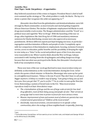 Aaratrika Bose
Final Paper: Inside Out-pathways of opportunities
8 | P a g e
they believed caused most of the crimes to happen. President Nixon’s chief of staff
even summed up the strategy as “The whole problem is really the blacks. The key is to
devise a system that recognizes this while not appearing to.”9
Alexander described how the globalization and deindustrialization were felt
strongly by Black communities as most lost jobs and started getting trapped in
African American Ghettos. The decline of legitimate employment led Blacks to seek
drugs most notably crack cocaine. The Reagan administration used the “Crack” as a
political issue and raged the “War on Drugs”. With the launching of the war on
drugs, other legislations like Anti-Drug Act of 1986 and mandatory minimum
sentences for blacks distributing cocaine were also approved as necessary
punishments. All these different aspects just kept bringing one issue, in particular-
segregation and discrimination of Blacks and people of color. I completely agree
with her comparison of discrimination in employment, housing, exclusion from jury
service, access to education, public benefits and the possibility of denying the right
to vote today as a “felon” to the social and political space of Jim Crow also seems
very reasonable to me. When I used to think about the War on Drugs, I always
associated it with hunting down the drug kingpins and selling dangerous drugs
because that was what was portrayed in the Media. But Alexander’s book proved
both of my assumptions wrong.
These new laws of the war on drugs that lead to mass incarceration today are
definitely as discriminatory as the racial discrimination during Jim Crow. In her
article she quotes a black minister in Waterloo, Mississippi who sums up her point
in a straightforward manner, “Felony is the new N-word. They don’t have to call you a
Nigger anymore. A Felony is a modern way of saying, “I am going to hang you up and
burn you. Once you get that “F”, you’re on fire.”10 So, in order to sum up the New Jim
Crow: Reinventing a system of Social Caste in the U.S, “Mass incarceration
reproduces itself in at least three distinct ways:
 The criminalization of drugs and the use of large scale arrests for low-level
drug offenders, most of them being young and people of color. Their arrests at
young age lead to more time in prison in future for more serious crimes.
 Massive imprisonment of men and women most of whom are parents has now
created several generations of “Children of the incarcerated”.
 And finally, mass incarceration, concentrated as it is in specific urban
communities, alters the ecology of those neighborhoods irreparably, fostering
9 Ibid
10 Sasha Abramsky,Conned:How millions wentto prison,losttheir vote, and helped send George W Bush
to the White House 140 (2006).
 