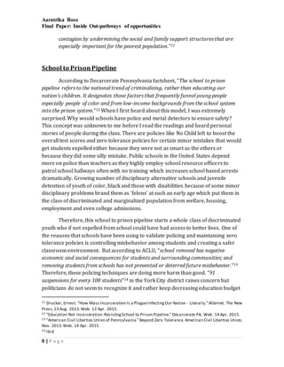 Aaratrika Bose
Final Paper: Inside Out-pathways of opportunities
9 | P a g e
contagion by undermining the social and family support structures that are
especially important for the poorest population.”11
School to PrisonPipeline
According to Decarcerate Pennsylvania factsheet, “The school to prison
pipeline refers to the national trend of criminalizing, rather than educating our
nation’s children. It designates those factors that frequently funnel young people
especially people of color and from low-income backgrounds from the school system
into the prison system.”12 When I first heard about this model, I was extremely
surprised. Why would schools have police and metal detectors to ensure safety?
This concept was unknown to me before I read the readings and heard personal
stories of people during the class. There are policies like No Child left to boost the
overall test scores and zero tolerance policies for certain minor mistakes that would
get students expelled either because they were not as smart as the others or
because they did some silly mistake. Public schools in the United States depend
more on police than teachers as they highly employ school resource officers to
patrol school hallways often with no training which increases school based arrests
dramatically. Growing number of disciplinary alternative schools and juvenile
detention of youth of color, black and those with disabilities because of some minor
disciplinary problems brand them as ‘felons’ at such an early age which put them in
the class of discriminated and marginalized population from welfare, housing,
employment and even college admissions.
Therefore, this school to prison pipeline starts a whole class of discriminated
youth who if not expelled from school could have had access to better lives. One of
the reasons that schools have been using to validate policing and maintaining zero
tolerance policies is controlling misbehavior among students and creating a safer
classroom environment. But according to ACLU, “school removal has negative
economic and social consequences for students and surrounding communities; and
removing students from schools has not prevented or deterred future misbehavior.”13
Therefore, these policing techniques are doing more harm than good. “91
suspensions for every 100 students”14 in the York City district raises concern but
politicians do not seem to recognize it and rather keep decreasing education budget
11 Drucker, Ernest. "How Mass Incarceration Is a PlagueInfectingOur Nation - Literally."Alternet. The New
Press,13 Aug. 2013.Web. 13 Apr. 2015.
12 "Education Not Incarceration:ResistingSchool to Prison Pipeline." Decarcerate PA. Web. 14 Apr. 2015.
13 "American Civil Liberties Union of Pennsylvania."Beyond Zero Tolerance. American Civil Liberties Union,
Nov. 2013.Web. 14 Apr. 2015.
14 Ibid
 