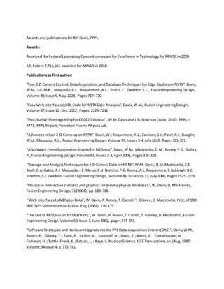 Awardsand publicationsforBill Davis,PPPL.
Awards:
Receivedthe Federal Laboratory ConsortiumawardforExcellence inTechnology forMINDS in2009.
US Patent7,711,661 awardedfor MINDSin 2010.
Publicationsas first author:
“Fast 2-D CameraControl,Data Acquisition,andDatabase TechniquesforEdge StudiesonNSTX”,Davis,
W.M.; Ko, M.K.; Maqueda,R.J.; Roquemore,A.L.; Scotti,F.; Zweben,S.J.,. FusionEngineeringDesign,
Volume 89,Issue 5, May 2014, Pages717–720.
“Easy WebInterfaces toIDL Code for NSTXData Analysis”,Davis,W.M.,FusionEngineeringDesign,
Volume 87,Issue 12, Dec.2012, Pages:2229-2231.
“Plot/SurfW:PlottingUtilityforEDGE2D Output”,W.M. Davisand J.D.Strachan (June, 2012) PPPL—
4773, PPPLReport,PrincetonPlasmaPhysicsLab.
“AdvancesinFast2-D Camerason NSTX”, Davis,W.;Roquemore,A.L.;Zweben,S.J.;Patel,R.I.;Boeglin,
W.U., Maqueda,R.J., FusionEngineeringDesign,Volume 85,Issues3-4,July2010, Pages325-327,
“A Software EventSummationSystem forMDSplus”,Davis,W.M., Mastrovito,D.M.; Roney,P.G.;Sichta,
P.,FusionEngineeringDesign,Volume 83,Issues 2-3,April 2008, Pages326-329.
“Storage andAnalysisTechniquesfor2-DCameraData on NSTX”,W.M. Davis, D.M. Mastrovito,C.E.
Bush,D.A.Gates, R.J.Maqueda,J.E. Menard,N.Nishino,P.G.Roney,A.L.Roquemore,S.Sabbagh,B.C.
Stratton,S.J.Zweben, FusionEngineeringDesign, Volume 81,Issues15-17, July2006, Pages1975-1979.
“Dbaccess:interactive statisticsandgraphicsforplasmaphysicsdatabases”,W.Davis,D. Mastrovito,
FusionEngineeringDesign, 71(2004), pp.183–188.
“Web InterfacestoMDSplusData”, W. Davis, P.Roney,T. Carroll,T. Gibney,D.Mastrovito, Proc.of 19th
IEEE/NPSSymposiumonFusion.Eng.(2002), 176-179.
“The Use of MDSpluson NSTXat PPPL”,W. Davis, P.Roney,T.Carroll,T. Gibney,D.Mastrovito,Fusion
EngineeringDesign,Volume60,Issue 3, June 2002, pages247-251.
“Software StrategiesandHardware Upgradestothe PPL Data AcquisitionSystem(DAS)”,Davis,W.M.,
Roney,P.; Gibney,T.; Funk,P.; Keller,M.; Sauthoff,N.; Davis,S.; Bates,G. ; Corneliussen,M.;
Fishman,H.; Tuttle-Frank,K.;Ratzan, L. ; Kaye,S. NuclearScience,IEEETransactionson.(Aug.1987)
Volume:34Issue:4,p.775-781.
 