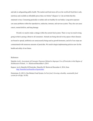 and aids in safeguarding public health. The market and food stores all over the world sell food that is safe,
nutritious and available at affordable prices than ever before” (Kapoor 1). I do not think that this
statement is true. Consuming pesticides is neither safe nor healthy for our bodies. Long-term exposure
can cause problems within the reproductive, endocrine, immune, and nervous system. They also can cause
cancer, mental deficits, and lung damage.
Overall, we need to make a change within the current food system. There is way too much wrong
going on that is posing a threat to all consumers. Animals are being shoved in tiny spaces where diseases
are bound to spread, antibiotics are unnecessarily being used as growth hormones, and all of our crops are
contaminated with numerous amounts of pesticides. We need to begin implementing policies now for the
health and safety of our future.
References
Szpyrka. (n.d.). Assessment of Consumer Exposure Related to Improper Use of Pesticides in the Region of
Southeastern Poland., 1-1. Retrieved December 4, 2014.
Kapoor. (n.d.). Benefits Of Pesticides | Benefits Of. Retrieved December 4, 2014, from
http://benefitof.net/benefits-of-pesticides/
Hesterman, O. (2011). Our Broken Food System. In Fair food: Growing a healthy, sustainable food
system for all (pp. 16-20).
	
  
	
  
	
  
 