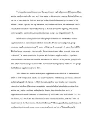 Twelve endurance athletes around the age of twenty eight all consumed 46 grams of beta-
alanine supplementation for a six week time period to determine the outcome. Eating habits were
tracked to make sure that food and beverage intake did not influence the performance of the
athletes. Aerobic capacity, one rep maximum, reaction familiarization, and intermittent critical
velocity familiarization were tested (Spradley 2). Results proved that ingesting beta-alanine
improves agility, reaction time, muscular endurance, energy, and fatigue (Spradley 2).
Harris and his colleagues studied three groups to examine the effect of beta-alanine
supplementation on carnosine concentration in muscles. Over a four week period, group I
consumed supplements containing 90 grams while group II consumed 146 grams (Harris 283).
The final group consumed a placebo. After the supplements were taken, a muscle biopsy was
performed. The results proved that the groups who had taken supplements had a significant
increase in their carnosine concentration while there was no effect on the placebo group (Harris
283). There was an average of around 14% increase in buffering capacity within the two groups
that had taken supplements (Harris 283).
Beta-alanine and creatine monohydrate supplementation were taken to determine the
effect on body composition, aerobic and anaerobic exercise performance, and muscle carnosine
and phosphagen levels (Kresta 1). Thirty two active college aged females were randomly
categorized into four different supplementation groups including beta-alanine, creatine, beta-
alanine and creatine combined, and a placebo. Results show that after four weeks of
supplementation muscle carnosine levels increased by 35.3%-44.8% for beta-alanine, .7-27.1%
for creatine, 42.5-99.3% for the combination of beta-alanine and creatine, and -4.1-10.9% for
placebo (Kresta 1). There was no effect on the females VO2 max, peak lactate, lactate threshold,
ventilator threshold, peak power, mean power, total work, and rate of fatigue (Kresta 1).
 