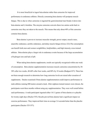 It is more beneficial to ingest beta-alanine rather than carnosine for improved
performance in endurance athletes. Directly consuming beta-alanine will postpone muscle
fatigue. This is due to when carnosine is ingested the gastrointestinal tract breaks it down into
beta-alanine and L-histidine. The enzyme carnosine converts these two amino acids back to
carnosine once they are taken to the muscle. This means that only about 40% of the carnosine
contains beta-alanine.
Beta-alanine is proven to increase muscular strength, power output, muscle mass,
anaerobic endurance, aerobic endurance, and delay muscle fatigue (Gross 222).The consumption
can benefit both men and women weightlifters, bodybuilders, and high intensity cross trained
athletes. Beta-alanine plays a larger role in endurance events because of the large accumulation
of hydrogen ions and lack of pH.
When taking beta-alanine supplements, results are typically recognized within one week
of consumption. Beta-alanine supplementation increases muscle carnosine concentration by 20-
30% after two weeks, 40-60% after four weeks, and 80% by 10 weeks (Budguet 837). There has
not been enough research to determine how long carnosine levels are raised after cessation of
supplements. Ducker examined if beta-alanine supplementation could improve performance in
male athletes running 800 meters around a track. After eighteen trained runners were chosen, the
participants went three months without using any supplementation. They were well rested before
each performance. A male participant ingested either 161.5 grams of beta alanine or a placebo
for twenty-eight days (Ducker 555). Results proved beta-alanine had a significant impact on
exercise performance. They improved their time on average 3.6 seconds better than the placebo
participants (Ducker 555-557).
 