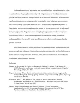 Oral supplementation of beta-alanine was ingested by fifteen male athletes during a four
week time frame. They supplemented orally with 4.8 grams a day of ether beta-alanine or a
placebo (Derave 1). Isokinetic testing was done on the athletes to determine if the beta-alanine
supplementation improved muscle carnosine concentration in the soleus and gastrocnemius. .
Five rounds of thirty second knee extensions and a 400meter run was performed (Derave 1).
Beta-alanine supplements increased carnosine content by forty seven percent in the soleus and
thirty seven percent in the gastrocnemius during forty five percent maximal voluntary knee
contractions (Derave 1). Beta-alanine supplements did not increase muscle carnosine in
endurance athletes who ran a 400 meter race. There was no effect on performance when the
placebo was taken.
Beta-alanine enhances athletic performance in endurance athletes. It increases muscular
power, strength, and endurance while simultaneously increases carnosine levels, which acts as a
buffer to reduce acidity in muscles. Therefore, when pH levels are balanced, muscles become
less fatigued and performance improves.
Reference
Baguet, A., Reyngoudt, H., Pottier, A., Everaert, I., Callens, S., Achten, E., & Derave, W.
(2009). Carnosine loading and washout in human skeletal muscles. Journal of Applied
Physiology, 106(3), 837–842.
Baquet, Audrey, et al. beta-alanine supplementation reduces acidosis but not oxygen uptake
response during high-intensity cycling exercise. European Journal Of Applied Physiology
108.3 (2010): 495-503.
Culbertson, Julie Y., et al. Effects of beta-alanine on muscle carnosine and exercise
performance: A Review Of the Current Literature.” Nutrients 2.1 (2010) 75-97. Food
Science Source. Web 4 Nov. 2015
Ducker, Kajan J, Brian Dawson, and Karen E Wallman. Effect of beta-alanine
supplementation on 800-M unning performance. International Journal Of Sport
Nutrition And Exercise Metabolism 23.6 (2013): 554-561.
 