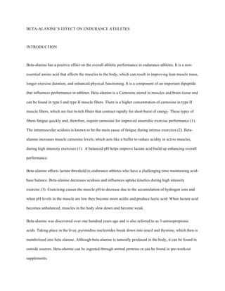 BETA-ALANINE’S EFFECT ON ENDURANCE ATHLETES
INTRODUCTION
Beta-alanine has a positive effect on the overall athletic performance in endurance athletes. It is a non-
essential amino acid that affects the muscles in the body, which can result in improving lean muscle mass,
longer exercise duration, and enhanced physical functioning. It is a component of an important dipeptide
that influences performance in athletes. Beta-alanine is a Carnosine stored in muscles and brain tissue and
can be found in type I and type II muscle fibers. There is a higher concentration of carnosine in type II
muscle fibers, which are fast twitch fibers that contract rapidly for short burst of energy. These types of
fibers fatigue quickly and, therefore, require carnosine for improved anaerobic exercise performance (1).
The intramuscular acidosis is known to be the main cause of fatigue during intense exercises (2). Beta-
alanine increases muscle carnosine levels, which acts like a buffer to reduce acidity in active muscles,
during high intensity exercises (1). A balanced pH helps improve lactate acid build up enhancing overall
performance.
Beta-alanine affects lactate threshold in endurance athletes who have a challenging time maintaining acid-
base balance. Beta-alanine decreases acidosis and influences uptake kinetics during high intensity
exercise (3). Exercising causes the muscle pH to decrease due to the accumulation of hydrogen ions and
when pH levels in the muscle are low they become more acidic and produce lactic acid. When lactate acid
becomes unbalanced, muscles in the body slow down and become weak.
Beta-alanine was discovered over one hundred years ago and is also referred to as 3-aminopropionic
acids. Taking place in the liver, pyrimidine nucleotides break down into uracil and thymine, which then is
metabolized into beta alanine. Although beta-alanine is naturally produced in the body, it can be found in
outside sources. Beta-alanine can be ingested through animal proteins or can be found in pre-workout
supplements.
 
