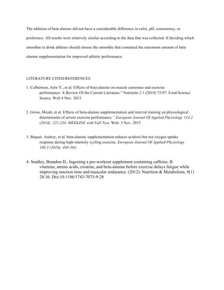 The addition of beta alanine did not have a considerable difference in color, pH, consistency, or
preference. All results were relatively similar according to the data that was collected. If deciding which
smoothie to drink athletes should choose the smoothie that contained the maximum amount of beta
alanine supplementation for improved athletic performance.
LITERATURE CITED/REFERENCES
1. Culbertson, Julie Y., et al. Effects of beta-alanine on muscle carnosine and exercise
performance: A Review Of the Current Literature.” Nutrients 2.1 (2010) 75-97. Food Science
Source. Web 4 Nov. 2015
2. Gross, Micah, et al. Effects of beta-alanine supplementation and interval training on physiological
determinants of severe exercise performance.” European Journal Of Applied Physiology 114.2
(2014): 221-234. MEDLINE with Full Text. Web. 3 Nov. 2015
3. Baquet, Audrey, et al. beta-alanine supplementation reduces acidosis but not oxygen uptake
response during high-intensity cycling exercise. European Journal Of Applied Physiology
108.3 (2010): 495-503.
4. Sradley, Brandon D., Ingesting a pre-workout supplement containing caffeine, B
vitamins, amino acids, creatine, and beta-alanine before exercise delays fatigue while
improving reaction time and muscular endurance. (2012). Nutrition & Metabolism, 9(1)
28-36. Doi:10.1186/1743-7075-9-28
 