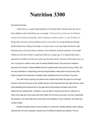 Nutrition 3300
Executive Summary
Child obesity is a major health problem in the United States. Studies show that one in
three children in the United States are overweight. “In the last 30 years the rate of childhood
obesity has increased considerably, almost tripling for children aged 6-11 years”(Calbom 5).
Being obese can cause serious problems and it is very sad to see young children go through
health related issues. Being overweight is a serious issue. It can cause high cholesterol, high
blood pressure, early heart disease, diabetes, skin conditions, and bone problems. Overweight
children are also more likely to experience death at a younger age. It is expected that today’s
generation of children will die at an earlier age than their parents. Because of this major issue we
have all agreed to create a menu plan for Athens Middle School. We chose this institution
because of it’s location. Athens Middle School is located within the poorest county of Ohio. We
are very Interested in researching and improving breakfast meals within local schools. Also
hope to expand the awareness of healthy foods available across the schools in the area.
Our main focus is going to be aimed more towards kids within the ages of six through
fourteen. We think focusing on the middle school is more important than the high school or other
local establishments because this is the age where kids develop and keep most of their
behavioral and eating habits. Therefore, if we are able to improve and have an influence on
them at this age then they could carry their habits into the future and even into their households.
By doing this, we would help them avoid early onset diabetes, chronic diseases, and other bad
nutrition habits.
Healthy breakfast leads to many benefits in a child’s life. Healthy lifestyle, better attitude,
reduced risk of chronic diseases, reduced risk of childhood obesity and diabetes. For this
 