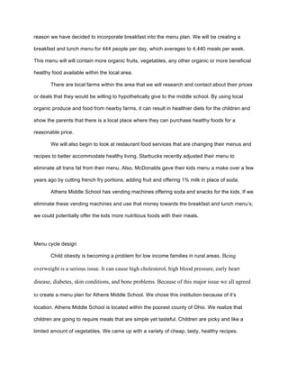 reason we have decided to incorporate breakfast into the menu plan. We will be creating a
breakfast and lunch menu for 444 people per day, which averages to 4,440 meals per week.
This menu will will contain more organic fruits, vegetables, any other organic or more beneficial
healthy food available within the local area.
There are local farms within the area that we will research and contact about their prices
or deals that they would be willing to hypothetically give to the middle school. By using local
organic produce and food from nearby farms, it can result in healthier diets for the children and
show the parents that there is a local place where they can purchase healthy foods for a
reasonable price.
We will also begin to look at restaurant food services that are changing their menus and
recipes to better accommodate healthy living. Starbucks recently adjusted their menu to
eliminate all trans fat from their menu. Also, McDonalds gave their kids menu a make over a few
years ago by cutting french fry portions, adding fruit and offering 1% milk in place of soda.
Athens Middle School has vending machines offering soda and snacks for the kids. If we
eliminate these vending machines and use that money towards the breakfast and lunch menu’s,
we could potentially offer the kids more nutritious foods with their meals.
Menu cycle design
Child obesity is becoming a problem for low income families in rural areas. Being
overweight is a serious issue. It can cause high cholesterol, high blood pressure, early heart
disease, diabetes, skin conditions, and bone problems. Because of this major issue we all agreed
to create a menu plan for Athens Middle School. We chose this institution because of it’s
location. Athens Middle School is located within the poorest county of Ohio. We realize that
children are going to require meals that are simple yet tasteful. Children are picky and like a
limited amount of vegetables. We came up with a variety of cheap, tasty, healthy recipes.
 