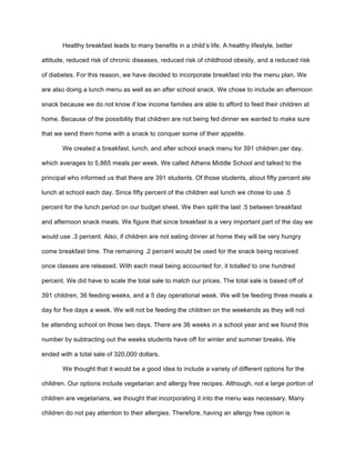 Healthy breakfast leads to many benefits in a child’s life. A healthy lifestyle, better
attitude, reduced risk of chronic diseases, reduced risk of childhood obesity, and a reduced risk
of diabetes. For this reason, we have decided to incorporate breakfast into the menu plan. We
are also doing a lunch menu as well as an after school snack. We chose to include an afternoon
snack because we do not know if low income families are able to afford to feed their children at
home. Because of the possibility that children are not being fed dinner we wanted to make sure
that we send them home with a snack to conquer some of their appetite.
We created a breakfast, lunch, and after school snack menu for 391 children per day,
which averages to 5,865 meals per week. We called Athens Middle School and talked to the
principal who informed us that there are 391 students. Of those students, about fifty percent ate
lunch at school each day. Since fifty percent of the children eat lunch we chose to use .5
percent for the lunch period on our budget sheet. We then split the last .5 between breakfast
and afternoon snack meals. We figure that since breakfast is a very important part of the day we
would use .3 percent. Also, if children are not eating dinner at home they will be very hungry
come breakfast time. The remaining .2 percent would be used for the snack being received
once classes are released. With each meal being accounted for, it totalled to one hundred
percent. We did have to scale the total sale to match our prices. The total sale is based off of
391 children, 36 feeding weeks, and a 5 day operational week. We will be feeding three meals a
day for five days a week. We will not be feeding the children on the weekends as they will not
be attending school on those two days. There are 36 weeks in a school year and we found this
number by subtracting out the weeks students have off for winter and summer breaks. We
ended with a total sale of 320,000 dollars.
We thought that it would be a good idea to include a variety of different options for the
children. Our options include vegetarian and allergy free recipes. Although, not a large portion of
children are vegetarians, we thought that incorporating it into the menu was necessary. Many
children do not pay attention to their allergies. Therefore, having an allergy free option is
 
