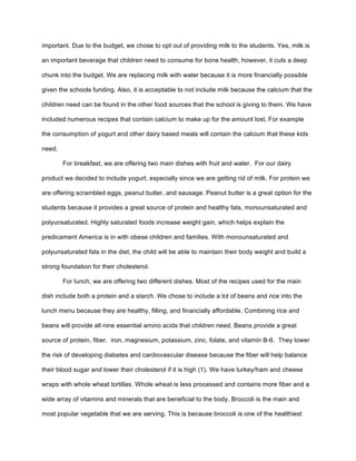 important. Due to the budget, we chose to opt out of providing milk to the students. Yes, milk is
an important beverage that children need to consume for bone health, however, it cuts a deep
chunk into the budget. We are replacing milk with water because it is more financially possible
given the schools funding. Also, it is acceptable to not include milk because the calcium that the
children need can be found in the other food sources that the school is giving to them. We have
included numerous recipes that contain calcium to make up for the amount lost. For example
the consumption of yogurt and other dairy based meals will contain the calcium that these kids
need.
For breakfast, we are offering two main dishes with fruit and water. For our dairy
product we decided to include yogurt, especially since we are getting rid of milk. For protein we
are offering scrambled eggs, peanut butter, and sausage. Peanut butter is a great option for the
students because it provides a great source of protein and healthy fats, monounsaturated and
polyunsaturated. Highly saturated foods increase weight gain, which helps explain the
predicament America is in with obese children and families. With monounsaturated and
polyunsaturated fats in the diet, the child will be able to maintain their body weight and build a
strong foundation for their cholesterol.
For lunch, we are offering two different dishes. Most of the recipes used for the main
dish include both a protein and a starch. We chose to include a lot of beans and rice into the
lunch menu because they are healthy, filling, and financially affordable. Combining rice and
beans will provide all nine essential amino acids that children need. Beans provide a great
source of protein, fiber, iron, magnesium, potassium, zinc, folate, and vitamin B-6. They lower
the risk of developing diabetes and cardiovascular disease because the fiber will help balance
their blood sugar and lower their cholesterol if it is high (1). We have turkey/ham and cheese
wraps with whole wheat tortillas. Whole wheat is less processed and contains more fiber and a
wide array of vitamins and minerals that are beneficial to the body. Broccoli is the main and
most popular vegetable that we are serving. This is because broccoli is one of the healthiest
 