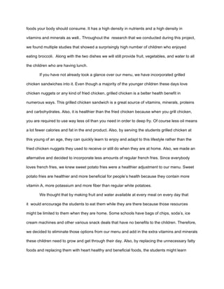foods your body should consume. It has a high density in nutrients and a high density in
vitamins and minerals as well.. Throughout the research that we conducted during this project,
we found multiple studies that showed a surprisingly high number of children who enjoyed
eating broccoli. Along with the two dishes we will still provide fruit, vegetables, and water to all
the children who are having lunch.
If you have not already took a glance over our menu, we have incorporated grilled
chicken sandwiches into it. Even though a majority of the younger children these days love
chicken nuggets or any kind of fried chicken, grilled chicken is a better health benefit in
numerous ways. This grilled chicken sandwich is a great source of vitamins, minerals, proteins
and carbohydrates. Also, it is healthier than the fried chicken because when you grill chicken,
you are required to use way less oil than you need in order to deep fry. Of course less oil means
a lot fewer calories and fat in the end product. Also, by serving the students grilled chicken at
this young of an age, they can quickly learn to enjoy and adapt to this lifestyle rather than the
fried chicken nuggets they used to receive or still do when they are at home. Also, we made an
alternative and decided to incorporate less amounts of regular french fries. Since everybody
loves french fries, we knew sweet potato fries were a healthier adjustment to our menu. Sweet
potato fries are healthier and more beneficial for people’s health because they contain more
vitamin A, more potassium and more fiber than regular white potatoes.
We thought that by making fruit and water available at every meal on every day that
it would encourage the students to eat them while they are there because those resources
might be limited to them when they are home. Some schools have bags of chips, soda’s, ice
cream machines and other various snack deals that have no benefits to the children. Therefore,
we decided to eliminate those options from our menu and add in the extra vitamins and minerals
these children need to grow and get through their day. Also, by replacing the unnecessary fatty
foods and replacing them with heart healthy and beneficial foods, the students might learn
 