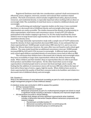 Registered	
  Dietitians	
  must	
  take	
  into	
  consideration	
  a	
  patient’s	
  built	
  environment	
  to	
  
effectively	
  assess,	
  diagnose,	
  intervene,	
  monitor	
  and	
  evaluate	
  their	
  nutrition	
  related	
  
problem.	
  	
  The	
  built	
  environment,	
  which	
  includes	
  neighborhood	
  safety,	
  physical	
  activity	
  
resources,	
  and	
  residential	
  density,	
  is	
  especially	
  important	
  when	
  working	
  with	
  an	
  obese	
  or	
  
overweight	
  child.	
  The	
  availability	
  of	
  retail	
  food	
  stores	
  is	
  related	
  to	
  childhood	
  obesity	
  and	
  
overweight.	
  	
  
After	
  performing	
  and	
  analyzing	
  3	
  separate	
  studies	
  on	
  the	
  issue,	
  it	
  was	
  concluded	
  
that	
  there	
  is	
  a	
  decreased	
  risk	
  of	
  childhood	
  obesity	
  and	
  overweight	
  when	
  large	
  chain	
  
supermarkets	
  are	
  easily	
  accessible.	
  The	
  studies	
  measured	
  the	
  density	
  of	
  and	
  proximity	
  to	
  
chain	
  supermarkets,	
  retail	
  stores	
  and	
  convenience	
  stores.	
  A	
  total	
  of	
  87,329	
  subjects	
  
participated	
  in	
  the	
  studies	
  ranging	
  in	
  age	
  from	
  2	
  to	
  18.	
  One	
  study	
  found	
  that	
  the	
  closer	
  
children	
  were	
  to	
  large	
  brand	
  name	
  supermarkets,	
  the	
  lower	
  their	
  risk	
  for	
  obesity	
  in	
  low	
  
population	
  density	
  areas.	
  
One	
  large	
  nationally	
  representative	
  study	
  with	
  a	
  sample	
  size	
  of	
  73,079	
  adolescents	
  
found	
  the	
  density	
  of	
  chain	
  supermarkets	
  decreased	
  BMI	
  status.	
  It	
  was	
  estimated	
  that	
  one	
  
chain	
  supermarket	
  per	
  10,000	
  people	
  would	
  reduce	
  BMI	
  rates	
  by	
  0.11,	
  and	
  it	
  was	
  even	
  
higher	
  for	
  African	
  Americans;	
  however,	
  the	
  same	
  effect	
  was	
  not	
  found	
  in	
  early	
  school	
  aged	
  
children.	
  	
  The	
  same	
  study	
  found	
  that	
  an	
  additional	
  convenience	
  store	
  per	
  10,000	
  people	
  
increased	
  BMI	
  by	
  0.03	
  and	
  0.15%	
  increase	
  in	
  overweight.	
  	
  A	
  different	
  study	
  examining	
  
early	
  school	
  aged	
  children	
  concluded	
  density	
  of	
  convenience	
  stores	
  had	
  no	
  effect	
  on	
  BMI.
The	
  conclusion	
  that	
  children	
  have	
  a	
  decreased	
  risk	
  of	
  obesity	
  and	
  overweight	
  when	
  
they	
  have	
  accessibility	
  to	
  large	
  chain	
  supermarkets	
  reflects	
  the	
  dietary	
  choices	
  being	
  
made.	
  	
  When	
  children	
  and	
  their	
  families	
  shop	
  at	
  supermarkets	
  they	
  are	
  able	
  to	
  purchase	
  
fresh	
  produce	
  and	
  healthier	
  food	
  options.	
  	
  On	
  the	
  other	
  hand	
  when	
  access	
  to	
  large	
  
supermarkets	
  is	
  limited	
  people	
  tend	
  to	
  eat	
  more	
  fast	
  food	
  and	
  high	
  caloric	
  snacks.	
  The	
  
finding	
  that	
  the	
  addition	
  of	
  convenience	
  stores	
  will	
  increase	
  BMI	
  also	
  reflects	
  the	
  types	
  of	
  
food	
  sold	
  at	
  these	
  type	
  of	
  stores,	
  sugary,	
  high	
  fat	
  snacks.	
  	
  When	
  children	
  have	
  access	
  to	
  
chain	
  supermarkets	
  the	
  quality	
  of	
  food	
  they	
  consume	
  tends	
  to	
  be	
  healthier	
  and	
  relates	
  to	
  a	
  
decreased	
  risk	
  of	
  childhood	
  obesity	
  and	
  overweight.
EAL Question 3
What is the effectiveness of using behavioral counseling as part of a multi component pediatric
weight management program to treat childhood obesity?
A Literature review was conducted in 2005 to assess this question:
• 28 Peer reviewed Articles
• Grade 1: Good Evidence to Support
• Behavioral components as part of a multicomponent program are shown to result
in significant results including a decrease in adiposity and improved weight status
• All interventions occurred in clinical settings
• Multiple study designs all show significant improvements when treatment
includes a behavioral intervention despite different behavioral components and
research designs
• Randomized controlled studies (7)
• Behavioral counseling intervention vs control group (8)
• Behavioral component group vs control group (6)
 