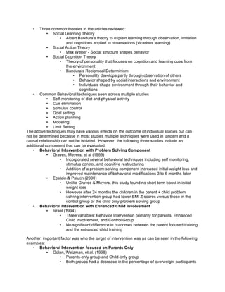 • Three common theories in the articles reviewed:
• Social Learning Theory
• Albert Bandura’s theory to explain learning through observation, imitation
and cognitions applied to observations (vicarious learning)
• Social Action Theory
• Max Weber - Social structure shapes behavior
• Social Cognition Theory
• Theory of personality that focuses on cognition and learning cues from
the environment
• Bandura’s Reciprocal Determinism
• Personality develops partly through observation of others
• Behavior shaped by social interactions and environment
• Individuals shape environment through their behavior and
cognitions
• Common Behavioral techniques seen across multiple studies
• Self-monitoring of diet and physical activity
• Cue elimination
• Stimulus control
• Goal setting
• Action planning
• Modeling
• Limit Setting
The above techniques may have various effects on the outcome of individual studies but can
not be determined because in most studies multiple techniques were used in tandem and a
causal relationship can not be isolated. However, the following three studies include an
additional component that can be evaluated.
• Behavioral Intervention with Problem Solving Component
• Graves, Meyers, et al (1988)
• Incorporated several behavioral techniques including self monitoring,
stimulus control, and cognitive restructuring
• Addition of a problem solving component increased initial weight loss and
improved maintenance of behavioral modifications 3 to 6 months later
• Epstein & Paluch (2000)
• Unlike Graves & Meyers, this study found no short term boost in initial
weight loss
• However after 24 months the children in the parent + child problem
solving intervention group had lower BMI Z scores versus those in the
control group or the child only problem solving group
• Behavioral Intervention with Enhanced Child Involvement
• Israel (1994)
• Three variables: Behavior Intervention primarily for parents, Enhanced
Child Involvement, and Control Group
• No significant difference in outcomes between the parent focused training
and the enhanced child training
Another, important factor was who the target of intervention was as can be seen in the following
examples:
• Behavioral Intervention focused on Parents Only
• Golan, Weizman, et al. (1998)
• Parents-only group and Child-only group
• Both groups had a decrease in the percentage of overweight participants
 