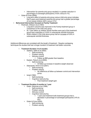 • Intervention for parents-only group resulted in a greater reduction in
percentage of overweight participants (14.6% versus 8.1%)
• Golan & Crow (2004)
• Long term effect of parents-only group versus child-only group indicates
that 5 years post treatment parents-only group had a greater percentage
of non-obese children (60% versus 31%)
• Behavioral Intervention focused on Family Treatment
• Flodmark, Ohlsson et al (1993)
• Long term outcome was improved in the Family treatment group in
comparison to the child only group
• At 1 year follow up children whose families were part of the treatment
group had a reduction of 16.8% in subscapular skinfold thickness
• While children in the child alone group had an increase of 6.8% in
subscapular skinfold thickness
Additional differences are correlated with the length of treatment. Despite overlapping
techniques the studies that had a longer duration of treatment had better outcomes.
• Treatment Duration 3 to 6 months
• Saelens, Sallis et al (2002)
• Self-monitoring
• Problem solving
• Stimulus control
• Follow up BMI greater than baseline
• Epstein, Paluch et al (2000)
• Self-monitoring
• At follow up increase in baseline weight observed
• Obarzanek, Kimm et al (2001)
• Self-monitoring
• Problem solving
• No difference at follow up between control and intervention
group
• Israel (1994)
• Self-monitoring
• Cognitive restructuring
• Post treatment weight gain
• Treatment Duration 6 months to 1 year
• Golan, Weizman et al (1998)
• Self-monitoring
• Problem solving
• Stimulus control
• Cognitive restructuring
• 1 year post treatment both treatment groups had a
decrease in percentage of overweight participants (14% &
8%)
• Golan & Crow (2004)
• Self-monitoring
• Problem solving
 