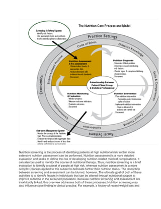 Nutrition screening is the process of identifying patients at high nutritional risk so that more
extensive nutrition assessment can be performed. Nutrition assessment is a more detailed
evaluation and seeks to define the risk of developing nutrition-related medical complications. It
can also be used to monitor the course of nutritional therapy. Thus, nutrition screening is a brief
evaluation to identify a subset of people at high risk, whereas nutrition assessment is a more
complex process applied to this subset to delineate further their nutrition status. The distinction
between screening and assessment can be blurred, however. The ultimate goal of both of these
activities is to identify factors in individuals that can be altered through nutritional support to
improve outcome in the screened population. Because nutrition screening and assessment are
inextricably linked, this overview addresses both of these processes. Nutrition screening may
also influence case finding in clinical practice. For example, a history of recent weight loss and
 