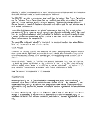 evidence of malnutrition along with other signs and symptoms may prompt medical evaluation to
search for possible causes, such as cancer or other conditions.
The REE/EEE calculator is a convenient way to calculate the patient’s Rest Energy Expenditure
and the Estimated Energy Expenditure. You just need to type in all the information, the result
will come out, and it will tells which formulation was used. Dieticians can check the Nutrition
Manual Calculators page to find out which formulation should be apply for each situation. And it
gives you all the equations.
On the Clients/diet page, you can see a list of diseases and disorders, if we choose weight
management, it’ll give you some sample menus for each level of Kcal intake, up to 5 days. And
there are meal planning tips and label reading tips that dieticians can show their patients. Also,
it gives a list of recommended food and an example of one day’s menu.It may helpful when
planning dietary menu for your patients.
The nutrient list is also very useful. For example, if you check iron-content food, you will see a
list of high iron containing food, with serving size.
Snack Analysis
Rationale: low fat diary, contains fiber and water for satiety, easy to prepare, requires minimal
time, equipment and ingredients, low cost per serving, nutrient dense, Balsamic vinegar adds
flavor without adding calories, low in added sugars, visual appealing variety of colors, low in
calories
Nutrient Analysis: Calories 72, Total fat - trace amount, cholesterol 1 mg, total carbohydrate
13g, Fiber 3 g, protein 5 g, sodium 103 mg, potassium 542 mg, 154 mg, iron 1 mg, zinc 1 mg,
vitamin c 35 mg, vitamin A 9460 IU, Vitamin A (r.e.) 946 RE, vitamin B6 .1 mg, Vitamin B12 .3
mcg, Vitamin B 1 trace amount, Riboflavin .1 mg, Folacin 62 mcg, Niacin 1 mg
Food Exchanges: ½ Non-Fat Milk, 1 1/2 vegetable
PES statements
Overweight/obesity (NC- 3.3) related to excessive energy intake and physical inactivity as
evidenced by 24 hour food recall, undesirable food choices, BMI of 31.9 (Obese class I), self
report of sedentary lifestyle due to joint pain, and presence of 4 out of 5 criteria for metabolic
syndrome including elevated BP, low HDL cholesterol, elevated triglycerides and elevated blood
sugar.
Excessive fat intake (NI-5.5.2) related to preference for fast food and lack of value for behavior
change as evidenced by 24 hour food recall, comments/questions directed at surgery and
altered lab values including elevated cholesterol, elevated LDL, elevated triglycerides and low
HDL.
	
  
 
