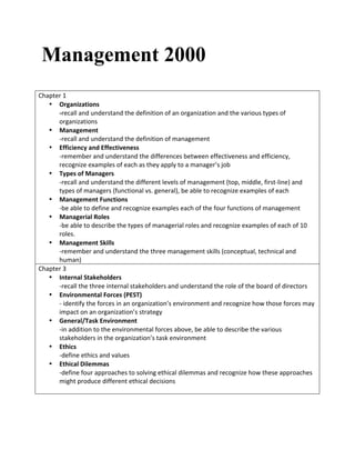 Management 2000
	
  
Chapter	
  1	
  
• Organizations	
  
-­‐recall	
  and	
  understand	
  the	
  definition	
  of	
  an	
  organization	
  and	
  the	
  various	
  types	
  of	
  
organizations	
  
• Management	
  
-­‐recall	
  and	
  understand	
  the	
  definition	
  of	
  management	
  
• Efficiency	
  and	
  Effectiveness	
  
-­‐remember	
  and	
  understand	
  the	
  differences	
  between	
  effectiveness	
  and	
  efficiency,	
  
recognize	
  examples	
  of	
  each	
  as	
  they	
  apply	
  to	
  a	
  manager’s	
  job	
  
• Types	
  of	
  Managers	
  
-­‐recall	
  and	
  understand	
  the	
  different	
  levels	
  of	
  management	
  (top,	
  middle,	
  first-­‐line)	
  and	
  
types	
  of	
  managers	
  (functional	
  vs.	
  general),	
  be	
  able	
  to	
  recognize	
  examples	
  of	
  each	
  
• Management	
  Functions	
  
-­‐be	
  able	
  to	
  define	
  and	
  recognize	
  examples	
  each	
  of	
  the	
  four	
  functions	
  of	
  management	
  	
  
• Managerial	
  Roles	
  
-­‐be	
  able	
  to	
  describe	
  the	
  types	
  of	
  managerial	
  roles	
  and	
  recognize	
  examples	
  of	
  each	
  of	
  10	
  
roles.	
  
• Management	
  Skills	
  
-­‐remember	
  and	
  understand	
  the	
  three	
  management	
  skills	
  (conceptual,	
  technical	
  and	
  
human)	
  
Chapter	
  3	
  
• Internal	
  Stakeholders	
  
-­‐recall	
  the	
  three	
  internal	
  stakeholders	
  and	
  understand	
  the	
  role	
  of	
  the	
  board	
  of	
  directors	
  
• Environmental	
  Forces	
  (PEST)	
  
-­‐	
  identify	
  the	
  forces	
  in	
  an	
  organization’s	
  environment	
  and	
  recognize	
  how	
  those	
  forces	
  may	
  
impact	
  on	
  an	
  organization’s	
  strategy	
  
• General/Task	
  Environment	
  
-­‐in	
  addition	
  to	
  the	
  environmental	
  forces	
  above,	
  be	
  able	
  to	
  describe	
  the	
  various	
  
stakeholders	
  in	
  the	
  organization’s	
  task	
  environment	
  
• Ethics	
  
-­‐define	
  ethics	
  and	
  values	
  
• Ethical	
  Dilemmas	
  
-­‐define	
  four	
  approaches	
  to	
  solving	
  ethical	
  dilemmas	
  and	
  recognize	
  how	
  these	
  approaches	
  
might	
  produce	
  different	
  ethical	
  decisions	
  
	
  
	
   	
  
 