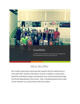 !Lorem&Ipsum& 2&
What!We!Offer!
Our!student!organization!would!provide!students!with!the!opportunity!to!
meet!with!other!students!interested!in!Crossfit.!In!addition,!carpool!lanes!
would!be!established!and!gym!membership!rates!could!be!lowered!through!
the!Senate!Appropriation!Commission.!!Also,!a!facebook!group!will!be!made!
so!that!members!can!easily!interact!with!one!another.!
!
CrossfitOU$
CrossfitOU$would$build$student$relationships$and$strengthen$the$
bond$established$through$the$act$of$working$out.$
!Lorem&Ipsum& 2&
What!We!Offer!
Our!student!organization!would!provide!students!with!the!opportunity!to!
meet!with!other!students!interested!in!Crossfit.!In!addition,!carpool!lanes!
would!be!established!and!gym!membership!rates!could!be!lowered!through!
the!Senate!Appropriation!Commission.!!Also,!a!facebook!group!will!be!made!
so!that!members!can!easily!interact!with!one!another.!
!
CrossfitOU$
CrossfitOU$would$build$student$relationships$and$strengthen$the$
bond$established$through$the$act$of$working$out.$
 