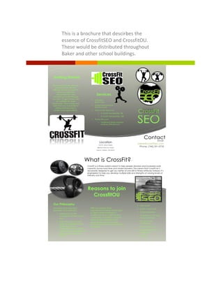 !Lorem&Ipsum& 5&
This!is!a!brochure!that!descirbes!the!
essence!of!CrossfitSEO!and!CrossfitOU.!
These!would!be!distributed!throughout!
Baker!and!other!school!buildings.!
Getting Started
We know that new exercise
programs can be very
difficult. We do our best to
make you feel very
welcomed from the
moment you walk through
our door. To get started visit
our website for more
information. Pick a time and
date that you would like to
attend and be sure to
confirm your reservations.
Services
• Unlimited
$95/month
• Student/Service/Leo-
$75.99/month
• Multi-month discounts
o 3-month membership: 5%
o 6-month membership: 10%
• Family Discount
o Additional family member
receives 20% discount
CrossFit
762 W. Union Street,
(Behind Third Sun Solar)
Suite A, Athens, OH 45701
(
Location
ContactEmail:
Jolene@crossfitseo.com
Phone: (740) 591-0735
www.crossfitseo.com
SEO
Reasons to join
CrossfitOU
• Fast results
• Builds community
• Trainer expertise
• Prepares you for day
to day activities
• Improves self
confidence
• Personal growth
• Increased mental
toughness
• FUN!
What is CrossFit?
1
Our Philosophy
The three most important
principles of CrossFit SEO
• Adherence to the
foundations of the CrossFit
way
• Improving one’s overall
sense of well-being while
building physical
competence and mental
confidence for people of all
ages, shapes, sizes, and
abilities
2
With the support of an
organization students will be able
to meet others interested in
Crossfit and form a tight student
community. In addition, car pool
lanes will be established and
reduced fees will be enacted
through the Senate Appropriations
Commision.
CrossFit is a fitness system meant to help people develop and increased work
capacity across road time and modal domains. This means that CrossFit isn’t
necessarily designed to get you better at one skill or fitness attribute; instead, it’s
engineered to help you develop multiple skills and strengths at varying levels of
intensity and time.
 