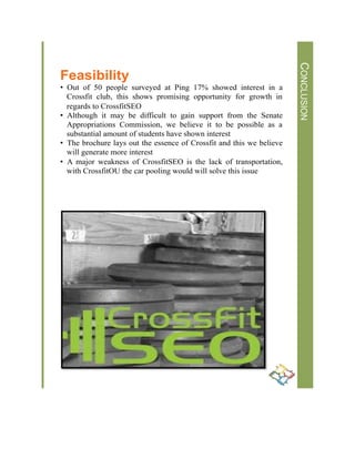 !
!
Lorem&Ipsum&
!
Lorem$Ipsum$Dolor$
[Street$Address]$
[City],$[State][Postal$Code]$
[Web$Address]$
CONCLUSION
Feasibility
•  Out of 50 people surveyed at Ping 17% showed interest in a
Crossfit club, this shows promising opportunity for growth in
regards to CrossfitSEO
•  Although it may be difficult to gain support from the Senate
Appropriations Commission, we believe it to be possible as a
substantial amount of students have shown interest
•  The brochure lays out the essence of Crossfit and this we believe
will generate more interest
•  A major weakness of CrossfitSEO is the lack of transportation,
with CrossfitOU the car pooling would will solve this issue
 