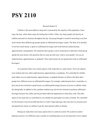 PSY 2110
Research Report #3
Caffeine is the most addictive drug and is consumed by the majority of the population. Some
enjoy the taste, while others enjoy the feeling that it offers. Either way many people rely heavily on
caffeine and need it to function throughout the day. Our group thought it would be interesting to see how
much money three different age groups spend on caffeinated beverages weekly. The three of us decided
to test how much money is spent on caffeinated beverages each week between underclassman,
upperclassman, and graduates. We asked the three groups a series of questions to determine which group
spends the most money. Our questions that we came up with were: what is your gender? Are you an
underclassman, upperclassman, or graduate? How much money do you spend each week on caffeinated
beverages?
As researchers there were certain aspects of the study that we could control. All of our subjects
were random and were either underclassman, upperclassman, or graduates. We controlled for whether
each subject was an underclassman, upperclassman, or graduate because we believe that these three
groups have different access to caffeinated beverages. For example, underclassman have a meal plan, so
they may be less inclined to spend money on caffeinated beverages because of access to caffeine within
the dining halls. In addition to this, graduate students may also be less inclined to purchase caffeinated
beverages because free coffee may be provided within the department in which they work. The other
aspect of our study that we controlled for was whether the participant was male or female. We controlled
for this because it may be possible that due to a male’s larger physique, they may have to consume more
and spend more money on caffeine to get the same pleasure affect as females.
During our study there were many aspects that we could not control. We could not control
dishonest answers. It is difficult to put a number on something that you do not keep track of on a regular
 