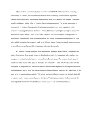 There are three assumptions that are associated with ANOVA and these include: normality,
homogeneity of variance, and independence of observations. Normality assumes that the dependent
variable should be normally distributed in the population from which we draw our samples. Using large
samples can balance out the effect of violating the normality assumption. The second assumption is
homogeneity of variance. Homogeneity of variance assumes that two or more populations being
compared have an equal variance, the rule is a 4 times difference. Violating this assumption means that
the variances are not within 4 times of each other. The third and final assumption is independence of
observations. Independence is the assumption that the two groups were sampled independently of each
other, which means that the groups are made up of different people. One person should not appear twice
in two different groups because this is inaccurate and could skew results.
We have not violated any of the above assumptions associated with ANOVA. Graphically, our
results show that the three sample groups are distributed normally. As you can see below we have our
histogram of our data that clearly shows a normal curve for each group. The variance of each group is
within four times of each other group in the study. This follows the 4 times rule. We did not violate the
assumption of independence of observation because our data that was gathered was completely separated
from one another and we never had one person record their results more than once. We asked them all the
same series of questions independently. This helped to control influenced answers, as the individuals felt
no pressure to give certain answers based on their peers. Violating independence of observations is the
most important variable not to violate because results could be very inaccurate and biased.
 