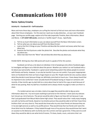 Communications 1010
Name:	
  Sydney	
  Crowley	
   	
  
Activity	
  #1	
  –	
  Facebook	
  CSI	
  –	
  Self	
  Evaluation	
  
More	
  and	
  more	
  these	
  days,	
  employers	
  are	
  surfing	
  the	
  internet	
  to	
  find	
  out	
  more	
  and	
  more	
  information	
  
about	
  their	
  future	
  employees.	
  	
  For	
  this	
  exercise	
  I	
  want	
  you	
  to	
  play	
  detective….on	
  your	
  own	
  Facebook	
  
page.	
  	
  Starting	
  your	
  profile	
  page,	
  explore	
  all	
  of	
  the	
  tabs	
  (especially	
  Timeline,	
  Basic	
  Information,	
  About	
  
and	
  More).	
  	
  In	
  AT	
  LEAST	
  500	
  words,	
  construct	
  a	
  “profile	
  report”	
  of	
  you.	
  	
  Specifically:	
  
a. Tell	
  me	
  as	
  much	
  information	
  as	
  you	
  can	
  about	
  yourself	
  from	
  the	
  Basic	
  Information	
  screen.	
  
b. Tell	
  me	
  what	
  you	
  can	
  about	
  yourself	
  from	
  the	
  About	
  Screen	
  
c. Look	
  at	
  the	
  first	
  5	
  things	
  on	
  your	
  Timeline	
  and	
  describe	
  the	
  content	
  and	
  assess	
  what	
  that	
  says	
  
about	
  you.	
  
d. Examine	
  the	
  first	
  8	
  pictures	
  under	
  the	
  photo	
  link.	
  	
  Describe	
  the	
  photos	
  and	
  evaluate	
  what	
  they	
  
say	
  about	
  you.	
  
e. Select	
  two	
  tabs	
  from	
  the	
  “More”	
  tab	
  and	
  describe	
  what	
  they	
  say	
  about	
  you.	
  
	
  
PLEASE	
  NOTE:	
  Writing	
  less	
  than	
  500	
  words	
  will	
  result	
  in	
  a	
  grade	
  of	
  0	
  for	
  this	
  section.	
  
Facebook	
  can	
  tell	
  you	
  a	
  lot	
  about	
  an	
  individual.	
  A	
  lot	
  of	
  people	
  go	
  onto	
  others	
  Facebook	
  pages	
  
to	
  investigate	
  and	
  figure	
  out	
  a	
  little	
  bit	
  about	
  the	
  person.	
  Weather	
  you	
  realize	
  it	
  or	
  not	
  Facebook	
  tells	
  a	
  
lot	
  about	
  your	
  personality.	
  Facebook	
  is	
  a	
  great	
  social	
  networking	
  system	
  that	
  allows	
  people	
  to	
  connect	
  
with	
  friends	
  and	
  family.	
  However,	
  it	
  can	
  also	
  be	
  harmful	
  if	
  you	
  are	
  not	
  careful.	
  If	
  you	
  post	
  inappropriate	
  
items	
  on	
  Facebook	
  then	
  that	
  can	
  have	
  a	
  huge	
  impact	
  on	
  your	
  life.	
  People	
  need	
  to	
  be	
  very	
  cautious	
  about	
  
what	
  they	
  decide	
  to	
  post	
  because	
  things	
  can	
  definitely	
  come	
  back	
  to	
  haunt	
  you.	
  I	
  have	
  always	
  heard	
  that	
  
its	
  important	
  to	
  be	
  careful	
  but	
  I	
  never	
  actually	
  heard	
  of	
  Facebook	
  having	
  an	
  impact	
  on	
  someone	
  until	
  
recently.	
  A	
  few	
  months	
  ago	
  my	
  dad	
  told	
  me	
  a	
  story	
  about	
  how	
  he	
  had	
  to	
  fire	
  a	
  guy	
  at	
  work	
  because	
  of	
  
what	
  he	
  was	
  posting.	
  Now	
  my	
  dad	
  has	
  a	
  Facebook	
  and	
  is	
  always	
  checks	
  my	
  page	
  to	
  make	
  sure	
  that	
  it	
  is	
  
clean.	
  
	
  If	
  a	
  random	
  person	
  was	
  a	
  to	
  take	
  a	
  look	
  at	
  my	
  page	
  they	
  would	
  be	
  able	
  to	
  dig	
  up	
  some	
  
information	
  about	
  me.	
  I	
  try	
  not	
  to	
  post	
  anything	
  to	
  personal	
  on	
  the	
  Internet.	
  I	
  never	
  post	
  any	
  statuses	
  
but	
  I	
  do	
  put	
  up	
  a	
  lot	
  of	
  pictures.	
  The	
  person	
  would	
  be	
  able	
  to	
  figure	
  out	
  how	
  old	
  I	
  am	
  because	
  it	
  says	
  
that	
  I	
  just	
  graduated	
  from	
  Mount	
  Notre	
  Dame	
  high	
  school.	
  They	
  would	
  notice	
  that	
  I	
  really	
  enjoy	
  hanging	
  
out	
  with	
  my	
  family	
  and	
  friends.	
  Based	
  on	
  my	
  timeline	
  picture	
  they	
  would	
  be	
  able	
  to	
  tell	
  that	
  I	
  have	
  three	
  
brothers	
  that	
  I	
  am	
  very	
  close	
  to.	
  They	
  would	
  also	
  know	
  who	
  my	
  very	
  close	
  friends	
  are	
  because	
  they	
  are	
  
in	
  my	
  last	
  eight	
  pictures	
  as	
  well	
  as	
  my	
  profile	
  picture.	
  They	
  would	
  know	
  that	
  my	
  friends	
  and	
  I	
  were	
  the	
  
three	
  blind	
  mice	
  for	
  Halloween.	
  If	
  they	
  looked	
  through	
  more	
  of	
  my	
  pictures	
  they	
  would	
  know	
  that	
  I	
  went	
  
on	
  vacation	
  to	
  the	
  Bahamas	
  with	
  my	
  family	
  over	
  the	
  summer	
  and	
  had	
  a	
  great	
  time.	
  If	
  they	
  were	
  to	
  scroll	
  
down	
  they	
  would	
  be	
  able	
  to	
  see	
  what	
  kind	
  of	
  movies,	
  TV	
  shoes,	
  books,	
  music,	
  and	
  actors	
  that	
  I	
  am	
  
 