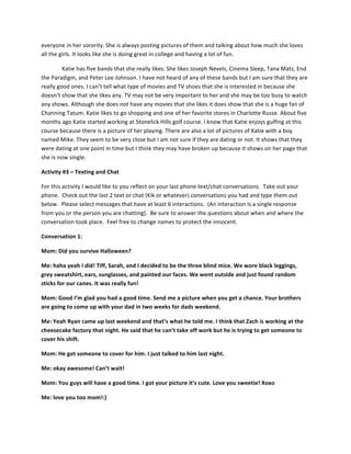 everyone	
  in	
  her	
  sorority.	
  She	
  is	
  always	
  posting	
  pictures	
  of	
  them	
  and	
  talking	
  about	
  how	
  much	
  she	
  loves	
  
all	
  the	
  girls.	
  It	
  looks	
  like	
  she	
  is	
  doing	
  great	
  in	
  college	
  and	
  having	
  a	
  lot	
  of	
  fun.	
  	
  
Katie	
  has	
  five	
  bands	
  that	
  she	
  really	
  likes.	
  She	
  likes	
  Joseph	
  Nevels,	
  Cinema	
  Sleep,	
  Tana	
  Matz,	
  End	
  
the	
  Paradigm,	
  and	
  Peter	
  Lee	
  Johnson.	
  I	
  have	
  not	
  heard	
  of	
  any	
  of	
  these	
  bands	
  but	
  I	
  am	
  sure	
  that	
  they	
  are	
  
really	
  good	
  ones.	
  I	
  can’t	
  tell	
  what	
  type	
  of	
  movies	
  and	
  TV	
  shoes	
  that	
  she	
  is	
  interested	
  in	
  because	
  she	
  
doesn’t	
  show	
  that	
  she	
  likes	
  any.	
  TV	
  may	
  not	
  be	
  very	
  important	
  to	
  her	
  and	
  she	
  may	
  be	
  too	
  busy	
  to	
  watch	
  
any	
  shows.	
  Although	
  she	
  does	
  not	
  have	
  any	
  movies	
  that	
  she	
  likes	
  it	
  does	
  show	
  that	
  she	
  is	
  a	
  huge	
  fan	
  of	
  
Channing	
  Tatum.	
  Katie	
  likes	
  to	
  go	
  shopping	
  and	
  one	
  of	
  her	
  favorite	
  stores	
  in	
  Charlotte	
  Russe.	
  About	
  five	
  
months	
  ago	
  Katie	
  started	
  working	
  at	
  Stonelick	
  Hills	
  golf	
  course.	
  I	
  know	
  that	
  Katie	
  enjoys	
  gulfing	
  at	
  this	
  
course	
  because	
  there	
  is	
  a	
  picture	
  of	
  her	
  playing.	
  There	
  are	
  also	
  a	
  lot	
  of	
  pictures	
  of	
  Katie	
  with	
  a	
  boy	
  
named	
  Mike.	
  They	
  seem	
  to	
  be	
  very	
  close	
  but	
  I	
  am	
  not	
  sure	
  if	
  they	
  are	
  dating	
  or	
  not.	
  It	
  shows	
  that	
  they	
  
were	
  dating	
  at	
  one	
  point	
  in	
  time	
  but	
  I	
  think	
  they	
  may	
  have	
  broken	
  up	
  because	
  it	
  shows	
  on	
  her	
  page	
  that	
  
she	
  is	
  now	
  single.	
  	
  
Activity	
  #3	
  –	
  Texting	
  and	
  Chat	
  
For	
  this	
  activity	
  I	
  would	
  like	
  to	
  you	
  reflect	
  on	
  your	
  last	
  phone	
  text/chat	
  conversations.	
  	
  Take	
  out	
  your	
  
phone.	
  	
  Check	
  out	
  the	
  last	
  2	
  text	
  or	
  chat	
  (Kik	
  or	
  whatever)	
  conversations	
  you	
  had	
  and	
  type	
  them	
  out	
  
below.	
  	
  Please	
  select	
  messages	
  that	
  have	
  at	
  least	
  6	
  interactions.	
  	
  (An	
  interaction	
  is	
  a	
  single	
  response	
  
from	
  you	
  or	
  the	
  person	
  you	
  are	
  chatting).	
  	
  Be	
  sure	
  to	
  answer	
  the	
  questions	
  about	
  when	
  and	
  where	
  the	
  
conversation	
  took	
  place.	
  	
  Feel	
  free	
  to	
  change	
  names	
  to	
  protect	
  the	
  innocent.	
  	
  	
  
Conversation	
  1:	
  	
  
Mom:	
  Did	
  you	
  survive	
  Halloween?	
  
Me:	
  haha	
  yeah	
  I	
  did!	
  Tiff,	
  Sarah,	
  and	
  I	
  decided	
  to	
  be	
  the	
  three	
  blind	
  mice.	
  We	
  wore	
  black	
  leggings,	
  
grey	
  sweatshirt,	
  ears,	
  sunglasses,	
  and	
  painted	
  our	
  faces.	
  We	
  went	
  outside	
  and	
  just	
  found	
  random	
  
sticks	
  for	
  our	
  canes.	
  It	
  was	
  really	
  fun!	
  	
  
Mom:	
  Good	
  I’m	
  glad	
  you	
  had	
  a	
  good	
  time.	
  Send	
  me	
  a	
  picture	
  when	
  you	
  get	
  a	
  chance.	
  Your	
  brothers	
  
are	
  going	
  to	
  come	
  up	
  with	
  your	
  dad	
  in	
  two	
  weeks	
  for	
  dads	
  weekend.	
  	
  
Me:	
  Yeah	
  Ryan	
  came	
  up	
  last	
  weekend	
  and	
  that’s	
  what	
  he	
  told	
  me.	
  I	
  think	
  that	
  Zach	
  is	
  working	
  at	
  the	
  
cheesecake	
  factory	
  that	
  night.	
  He	
  said	
  that	
  he	
  can’t	
  take	
  off	
  work	
  but	
  he	
  is	
  trying	
  to	
  get	
  someone	
  to	
  
cover	
  his	
  shift.	
  	
  	
  
Mom:	
  He	
  got	
  someone	
  to	
  cover	
  for	
  him.	
  I	
  just	
  talked	
  to	
  him	
  last	
  night.	
  	
  
Me:	
  okay	
  awesome!	
  Can’t	
  wait!	
  
Mom:	
  You	
  guys	
  will	
  have	
  a	
  good	
  time.	
  I	
  got	
  your	
  picture	
  it’s	
  cute.	
  Love	
  you	
  sweetie!	
  Xoxo	
  
Me:	
  love	
  you	
  too	
  mom!:)	
  	
  
 
