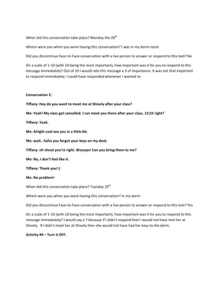  
When	
  did	
  this	
  conversation	
  take	
  place?	
  Monday	
  the	
  28th
	
  	
  	
  
Where	
  were	
  you	
  when	
  you	
  were	
  having	
  this	
  conversation?	
  I	
  was	
  in	
  my	
  dorm	
  room	
  
Did	
  you	
  discontinue	
  Face-­‐to-­‐Face	
  conversation	
  with	
  a	
  live	
  person	
  to	
  answer	
  or	
  respond	
  to	
  this	
  text?	
  No	
  	
  
On	
  a	
  scale	
  of	
  1-­‐10	
  (with	
  10	
  being	
  the	
  most	
  important),	
  how	
  important	
  was	
  it	
  for	
  you	
  to	
  respond	
  to	
  this	
  
message	
  immediately?	
  Out	
  of	
  10	
  I	
  would	
  rate	
  this	
  message	
  a	
  3	
  of	
  importance.	
  It	
  was	
  not	
  that	
  important	
  
to	
  respond	
  immediately.	
  I	
  could	
  have	
  responded	
  whenever	
  I	
  wanted	
  to.	
  	
  	
  
	
  
Conversation	
  2:	
  
Tiffany:	
  Hey	
  do	
  you	
  want	
  to	
  meet	
  me	
  at	
  Shively	
  after	
  your	
  class?	
  
Me:	
  Yeah!	
  My	
  class	
  got	
  cancelled.	
  I	
  can	
  meet	
  you	
  there	
  after	
  your	
  class.	
  12:55	
  right?	
  
Tiffany:	
  Yeah.	
  	
  
Me:	
  Alright	
  cool	
  see	
  you	
  in	
  a	
  little	
  bit.	
  
Me:	
  wait..	
  haha	
  you	
  forgot	
  your	
  keys	
  on	
  my	
  desk.	
  
Tiffany:	
  oh	
  shoot	
  you’re	
  right.	
  Wooops!	
  Can	
  you	
  bring	
  them	
  to	
  me?	
  	
  
Me:	
  No,	
  I	
  don’t	
  feel	
  like	
  it.	
  
Tiffany:	
  Thank	
  you!:)	
  
Me:	
  No	
  problem!	
  	
  
When	
  did	
  this	
  conversation	
  take	
  place?	
  Tuesday	
  29th
	
  	
  
Where	
  were	
  you	
  when	
  you	
  were	
  having	
  this	
  conversation?	
  In	
  my	
  dorm	
  	
  
Did	
  you	
  discontinue	
  Face-­‐to-­‐Face	
  conversation	
  with	
  a	
  live	
  person	
  to	
  answer	
  or	
  respond	
  to	
  this	
  text?	
  Yes	
  
On	
  a	
  scale	
  of	
  1-­‐10	
  (with	
  10	
  being	
  the	
  most	
  important),	
  how	
  important	
  was	
  it	
  for	
  you	
  to	
  respond	
  to	
  this	
  
message	
  immediately?	
  I	
  would	
  say	
  a	
  7	
  because	
  if	
  I	
  didn’t	
  respond	
  then	
  I	
  would	
  not	
  have	
  met	
  her	
  at	
  
Shively.	
  	
  If	
  I	
  didn’t	
  meet	
  her	
  at	
  Shively	
  then	
  she	
  would	
  not	
  have	
  had	
  her	
  keys	
  to	
  the	
  dorm.	
  	
  
Activity	
  #4	
  –	
  Turn	
  it	
  OFF.	
  
	
  
 
