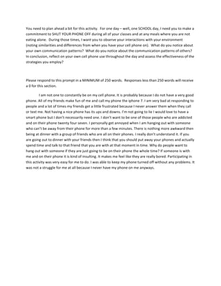 You	
  need	
  to	
  plan	
  ahead	
  a	
  bit	
  for	
  this	
  activity.	
  	
  For	
  one	
  day	
  –	
  well,	
  one	
  SCHOOL	
  day,	
  I	
  need	
  you	
  to	
  make	
  a	
  
commitment	
  to	
  SHUT	
  YOUR	
  PHONE	
  OFF	
  during	
  all	
  of	
  your	
  classes	
  and	
  at	
  any	
  meals	
  where	
  you	
  are	
  not	
  
eating	
  alone.	
  	
  During	
  those	
  times,	
  I	
  want	
  you	
  to	
  observe	
  your	
  interactions	
  with	
  your	
  environment	
  
(noting	
  similarities	
  and	
  differences	
  from	
  when	
  you	
  have	
  your	
  cell	
  phone	
  on).	
  	
  What	
  do	
  you	
  notice	
  about	
  
your	
  own	
  communication	
  patterns?	
  	
  What	
  do	
  you	
  notice	
  about	
  the	
  communication	
  patterns	
  of	
  others?	
  	
  
In	
  conclusion,	
  reflect	
  on	
  your	
  own	
  cell	
  phone	
  use	
  throughout	
  the	
  day	
  and	
  assess	
  the	
  effectiveness	
  of	
  the	
  
strategies	
  you	
  employ?	
  
	
  
Please	
  respond	
  to	
  this	
  prompt	
  in	
  a	
  MINIMUM	
  of	
  250	
  words.	
  	
  Responses	
  less	
  than	
  250	
  words	
  will	
  receive	
  
a	
  0	
  for	
  this	
  section.	
  
I	
  am	
  not	
  one	
  to	
  constantly	
  be	
  on	
  my	
  cell	
  phone.	
  It	
  is	
  probably	
  because	
  I	
  do	
  not	
  have	
  a	
  very	
  good	
  
phone.	
  All	
  of	
  my	
  friends	
  make	
  fun	
  of	
  me	
  and	
  call	
  my	
  phone	
  the	
  iphone	
  7.	
  I	
  am	
  very	
  bad	
  at	
  responding	
  to	
  
people	
  and	
  a	
  lot	
  of	
  times	
  my	
  friends	
  get	
  a	
  little	
  frustrated	
  because	
  I	
  never	
  answer	
  them	
  when	
  they	
  call	
  
or	
  text	
  me.	
  Not	
  having	
  a	
  nice	
  phone	
  has	
  its	
  ups	
  and	
  downs.	
  I’m	
  not	
  going	
  to	
  lie	
  I	
  would	
  love	
  to	
  have	
  a	
  
smart	
  phone	
  but	
  I	
  don’t	
  necessarily	
  need	
  one.	
  I	
  don’t	
  want	
  to	
  be	
  one	
  of	
  those	
  people	
  who	
  are	
  addicted	
  
and	
  on	
  their	
  phone	
  twenty	
  four	
  seven.	
  I	
  personally	
  get	
  annoyed	
  when	
  I	
  am	
  hanging	
  out	
  with	
  someone	
  
who	
  can’t	
  be	
  away	
  from	
  their	
  phone	
  for	
  more	
  than	
  a	
  few	
  minutes.	
  There	
  is	
  nothing	
  more	
  awkward	
  then	
  
being	
  at	
  dinner	
  with	
  a	
  group	
  of	
  friends	
  who	
  are	
  all	
  on	
  their	
  phones.	
  I	
  really	
  don’t	
  understand	
  it.	
  If	
  you	
  
are	
  going	
  out	
  to	
  dinner	
  with	
  your	
  friends	
  then	
  I	
  think	
  that	
  you	
  should	
  put	
  away	
  your	
  phones	
  and	
  actually	
  
spend	
  time	
  and	
  talk	
  to	
  that	
  friend	
  that	
  you	
  are	
  with	
  at	
  that	
  moment	
  in	
  time.	
  Why	
  do	
  people	
  want	
  to	
  
hang	
  out	
  with	
  someone	
  if	
  they	
  are	
  just	
  going	
  to	
  be	
  on	
  their	
  phone	
  the	
  whole	
  time?	
  If	
  someone	
  is	
  with	
  
me	
  and	
  on	
  their	
  phone	
  it	
  is	
  kind	
  of	
  insulting.	
  It	
  makes	
  me	
  feel	
  like	
  they	
  are	
  really	
  bored.	
  Participating	
  in	
  
this	
  activity	
  was	
  very	
  easy	
  for	
  me	
  to	
  do.	
  I	
  was	
  able	
  to	
  keep	
  my	
  phone	
  turned	
  off	
  without	
  any	
  problems.	
  It	
  
was	
  not	
  a	
  struggle	
  for	
  me	
  at	
  all	
  because	
  I	
  never	
  have	
  my	
  phone	
  on	
  me	
  anyways.	
  	
  	
  
 