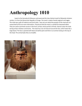 Anthropology 1010
I	
  went	
  to	
  the	
  Kennedy	
  Art	
  Museum	
  and	
  examined	
  the	
  Suku	
  Helmet	
  mask	
  for	
  Mukanda	
  initiation	
  
society.	
  It	
  is	
  from	
  the	
  Democratic	
  Republic	
  of	
  Congo.	
  The	
  mask	
  is	
  made	
  of	
  wood,	
  pigment	
  and	
  raggia.	
  
The	
  mask	
  was	
  a	
  gift	
  of	
  Frederick	
  and	
  Carol	
  LaSor.	
  I	
  was	
  not	
  sure	
  what	
  the	
  purpose	
  of	
  the	
  mask	
  was	
  so	
  I	
  
researched	
  to	
  find	
  out	
  more	
  information.	
  I	
  found	
  out	
  that	
  the	
  mask	
  is	
  a	
  symbol	
  for	
  deceased	
  elders.	
  
They	
  are	
  used	
  to	
  promote	
  success	
  in	
  the	
  hunt,	
  to	
  heal,	
  and	
  to	
  punish	
  criminals.	
  Dancers	
  wear	
  the	
  mask	
  
during	
  certain	
  initiation	
  ceremonies.	
  	
  The	
  mask	
  has	
  a	
  ton	
  of	
  straw	
  all	
  around	
  the	
  face,	
  which	
  looks	
  like	
  a	
  
large	
  beard.	
  The	
  face	
  is	
  painted	
  with	
  black	
  and	
  white	
  paint	
  and	
  there	
  is	
  an	
  animal	
  resting	
  on	
  the	
  top	
  of	
  
the	
  head.	
  The	
  animal	
  looks	
  like	
  an	
  armadillo.	
  	
  
 
