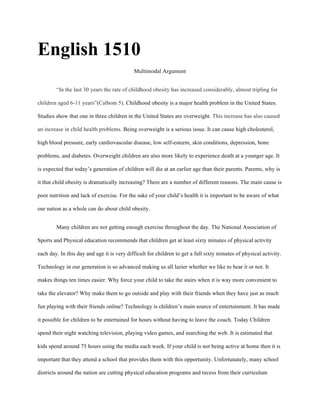 English 1510
Multimodal Argument
“In the last 30 years the rate of childhood obesity has increased considerably, almost tripling for
children aged 6-11 years”(Calbom 5). Childhood obesity is a major health problem in the United States.
Studies show that one in three children in the United States are overweight. This increase has also caused
an increase in child health problems. Being overweight is a serious issue. It can cause high cholesterol,
high blood pressure, early cardiovascular disease, low self-esteem, skin conditions, depression, bone
problems, and diabetes. Overweight children are also more likely to experience death at a younger age. It
is expected that today’s generation of children will die at an earlier age than their parents. Parents, why is
it that child obesity is dramatically increasing? There are a number of different reasons. The main cause is
poor nutrition and lack of exercise. For the sake of your child’s health it is important to be aware of what
our nation as a whole can do about child obesity.
Many children are not getting enough exercise throughout the day. The National Association of
Sports and Physical education recommends that children get at least sixty minutes of physical activity
each day. In this day and age it is very difficult for children to get a full sixty minutes of physical activity.
Technology in our generation is so advanced making us all lazier whether we like to hear it or not. It
makes things ten times easier. Why force your child to take the stairs when it is way more convenient to
take the elevator? Why make them to go outside and play with their friends when they have just as much
fun playing with their friends online? Technology is children’s main source of entertainment. It has made
it possible for children to be entertained for hours without having to leave the couch. Today Children
spend their night watching television, playing video games, and searching the web. It is estimated that
kids spend around 75 hours using the media each week. If your child is not being active at home then it is
important that they attend a school that provides them with this opportunity. Unfortunately, many school
districts around the nation are cutting physical education programs and recess from their curriculum
 