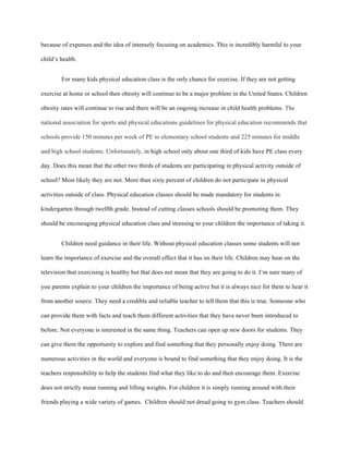 because of expenses and the idea of intensely focusing on academics. This is incredibly harmful to your
child’s health.
For many kids physical education class is the only chance for exercise. If they are not getting
exercise at home or school then obesity will continue to be a major problem in the United States. Children
obesity rates will continue to rise and there will be an ongoing increase in child health problems. The
national association for sports and physical educations guidelines for physical education recommends that
schools provide 150 minutes per week of PE to elementary school students and 225 minutes for middle
and high school students. Unfortunately, in high school only about one third of kids have PE class every
day. Does this mean that the other two thirds of students are participating in physical activity outside of
school? Most likely they are not. More than sixty percent of children do not participate in physical
activities outside of class. Physical education classes should be made mandatory for students in
kindergarten through twelfth grade. Instead of cutting classes schools should be promoting them. They
should be encouraging physical education class and stressing to your children the importance of taking it.
Children need guidance in their life. Without physical education classes some students will not
learn the importance of exercise and the overall effect that it has on their life. Children may hear on the
television that exercising is healthy but that does not mean that they are going to do it. I’m sure many of
you parents explain to your children the importance of being active but it is always nice for them to hear it
from another source. They need a credible and reliable teacher to tell them that this is true. Someone who
can provide them with facts and teach them different activities that they have never been introduced to
before. Not everyone is interested in the same thing. Teachers can open up new doors for students. They
can give them the opportunity to explore and find something that they personally enjoy doing. There are
numerous activities in the world and everyone is bound to find something that they enjoy doing. It is the
teachers responsibility to help the students find what they like to do and then encourage them. Exercise
does not strictly mean running and lifting weights. For children it is simply running around with their
friends playing a wide variety of games. Children should not dread going to gym class. Teachers should
 