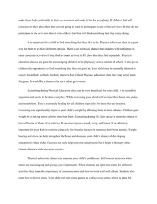 make them feel comfortable in their environment and make it fun for everybody. If children feel self
conscious in their class then they are not going to want to participate in any of the activities. If they do not
participate in the activities then it is less likely that they will find something that they enjoy doing.
It is important for a child to find something that they like to do. Physical education class is a great
way for them to explore different options. There is an increased chance that students will participate in
extra curricular activities if they find a certain activity in PE class that they find enjoyable. Physical
education classes are great for encouraging children to be physically active outside of school. It also gives
children the opportunity to find something that they are good at. Your child may be naturally talented at
soccer, basketball, softball, football, etcetera, but without Physical education class they may never learn
the game. It would be a shame to let such talent go to waste.
Exercising during Physical Education class can be very beneficial for your child. It is incredibly
important and needs to be done everyday. While exercising your child will increase their heart rate, pulse,
and metabolism. This is extremely healthy for all children especially for those that are inactive.
Exercising can significantly improve your child’s weight by allowing them to burn calories. Children gain
weight by in taking more calories than they burn. Exercising during PE class can give them the chance to
burn off some of those extra calories. It can also improve mood, sleep, and bones. It is extremely
important for your kids to exercise especially for females because it increases their bone density. Weight
bearing activities can help strengthen the bone and decrease your child’s chance of developing
osteoporosis when older. Exercise not only helps prevent osteoporosis but it helps with many other
chronic diseases and even some cancers.
Physical education classes can increase your child’s confidence. Self esteem increases when
others are encouraging and giving you compliments. When students are split into teams for different
activities they learn the importance of communication and how to work well with others. Students also
learn how to follow rules. Your child will win some games as well as loose some, which is great for
 