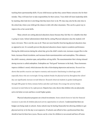 teaching them sportsmanship skills. If your child messes up then they cannot blame someone else for their
mistake. They will learn how to take responsibility for their actions. Your child will learn leadership skills
by teaching other kids how to do things that they know how to do. PE class may also be the only time in
the school day where your child get the chance to talk with other classmates. This can be a great way to
improve his or her social skills.
Many schools are cutting physical education classes because they feel like it is valuable time that
is going to waste. School administrators think that by cutting Physical education class the students will
learn a lot more. This is not the case at all. There are more benefits from having physical education class
as opposed to not. It is actually proven that physical education classes improve academic performance.
Having the child exercise during the school day gives the child’s mind a rest, increases oxygen flow to the
brain, increases blood circulation, and increases brain neurotransmitters and neutrophins. This enhances
the child’s memory, attention span, and problem solving skills. The neurotransmitter that is being released
during exercise is called endorphins. Endorphins are “feel good” hormones in the body. These hormones
improve children’s mood, which decrease the risks of developing depression and anxiety. Research has
shown that aerobic exercise can improve memory and executive functioning in school-age youth
especially those who are overweight. Giving students breaks for physical activity throughout the school
day can significantly increase on task behavior. Research observed students in grades kindergarten
through fifth grade for thirty minutes before and after each break. On average the activity breaks
increased on task behavior by eight percent. Reports have also shown that children who are physically
active do better on tests and have overall higher grades.
Physical education programs are critical investments. Some schools however lack the financial
resources to provide all children physical activity opportunities in schools. I understand that there are
budget cuts being made in schools. Some schools may be hurting financially but allowing children to get
physical activity in for the day is not expensive. If schools cant afford to hire a professional then they
should at least let them have recess. Recess can be a time for children to run around and burn off some
 