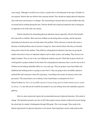 extra energy. Although it would be nice to have a teacher that is well educated on the topic of health it is
not required. Schools that can afford to hire someone should. They should not replace physical education
class with recess just because it is cheaper. The reason being is because there are some children that may
sit around and do nothing during this time. Schools should look at physical education class as being just
as important as all of the other core classes.
Schools should not be eliminating physical education classes especially with all of the benefits
that it provides to children. More and more children are becoming obese everyday, and having them
attend physical education class can help reduce this problem. With a decrease in obesity that means a
decrease in health problems and an increase in longevity. Some schools believe that they are honestly
doing what is best for the students. They think by cutting physical education class they are giving the
student more time to focus on important subjects such as math, science, and reading. They however are
highly mistaken. They are not in any way helping the students succeed. I think that its great schools are
working hard to prepare students for the future but cutting physical education class is not the way to do it.
Children are developing unhealthy habits at a very early age. They are going to carry these habits into
adulthood and nothing positive is going to come from it. They are going to have incredibly expensive
medical bills and a decrease in their life expectancy. According to the centers for disease control and
prevention “The annual direct cost of obesity in the United States is estimated to be $14.3
billion”(Calbom 4). This is an incredible amount of money being spent for health related reasons caused
by obesity. I’m sure that you all would be devastated to see your child go down this unhealthy expensive
pathway.
Only six states nationwide require the recommended amount of physical education. This needs to
change. The legislation passed a new law in 2012 that requires twenty minutes of physical exercise during
the school day for student’s kindergarten through fifth grade. This is not enough. There needs to be
federal requirements for physical education in all schools. State legislatures need to make policies that
 